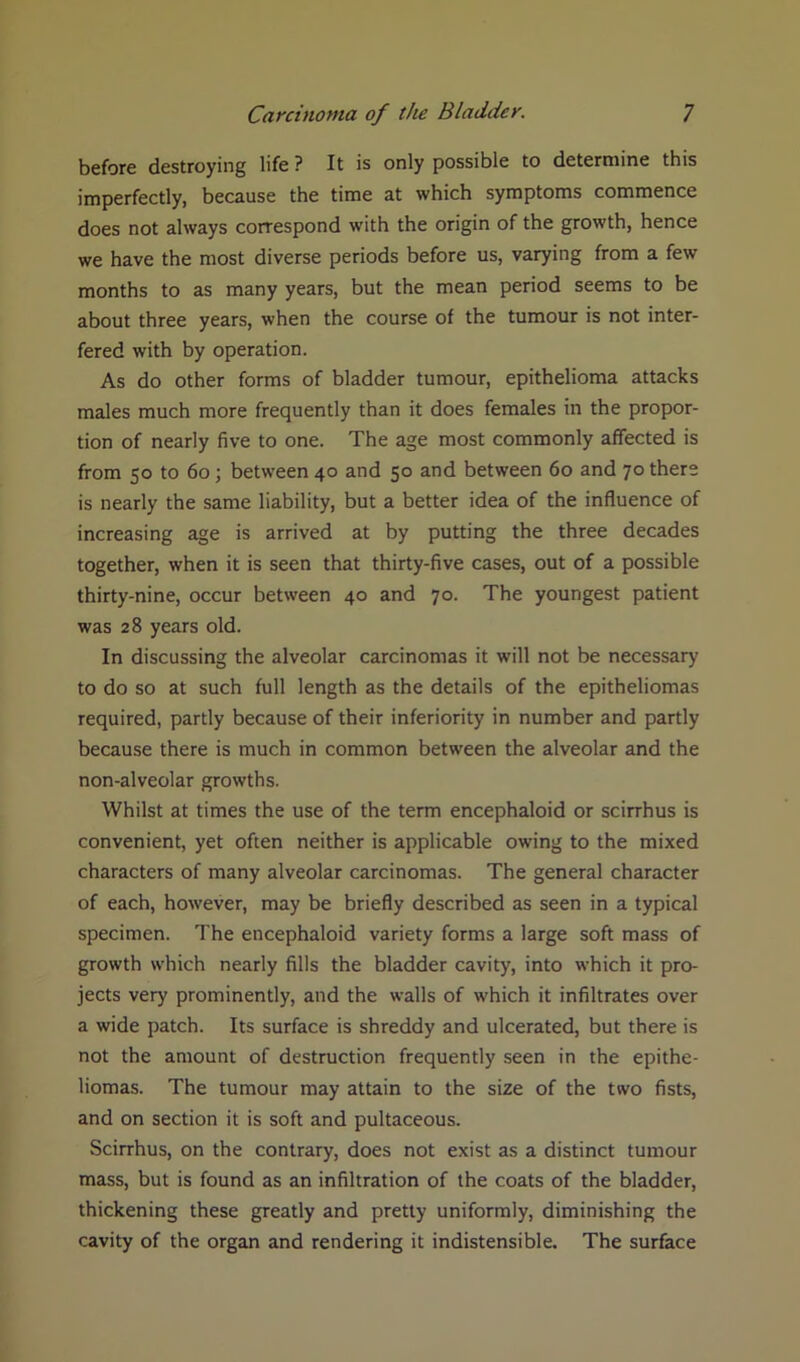 before destroying life ? It is only possible to determine this imperfectly, because the time at which symptoms commence does not always correspond with the origin of the growth, hence we have the most diverse periods before us, varying from a few months to as many years, but the mean period seems to be about three years, when the course of the tumour is not inter- fered with by operation. As do other forms of bladder tumour, epithelioma attacks males much more frequently than it does females in the propor- tion of nearly five to one. The age most commonly affected is from 50 to 60; between 40 and 50 and between 60 and 70 there is nearly the same liability, but a better idea of the influence of increasing age is arrived at by putting the three decades together, when it is seen that thirty-five cases, out of a possible thirty-nine, occur between 40 and 70. The youngest patient was 28 years old. In discussing the alveolar carcinomas it will not be necessary to do so at such full length as the details of the epitheliomas required, partly because of their inferiority in number and partly because there is much in common between the alveolar and the non-alveolar growths. Whilst at times the use of the term encephaloid or scirrhus is convenient, yet often neither is applicable owing to the mixed characters of many alveolar carcinomas. The general character of each, however, may be briefly described as seen in a typical specimen. The encephaloid variety forms a large soft mass of growth which nearly fills the bladder cavity, into which it pro- jects very prominently, and the walls of which it infiltrates over a wide patch. Its surface is shreddy and ulcerated, but there is not the amount of destruction frequently seen in the epithe- liomas. The tumour may attain to the size of the two fists, and on section it is soft and pultaceous. Scirrhus, on the contrary, does not exist as a distinct tumour mass, but is found as an infiltration of the coats of the bladder, thickening these greatly and pretty uniformly, diminishing the cavity of the organ and rendering it indistensible. The surface