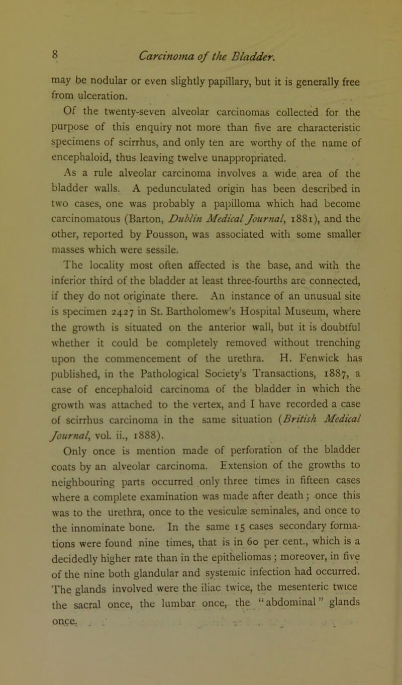 may be nodular or even slightly papillary, but it is generally free from ulceration. Of the twenty-seven alveolar carcinomas collected for the purpose of this enquiry not more than five are characteristic specimens of scirrhus, and only ten are worthy of the name of encephaloid, thus leaving twelve unappropriated. As a rule alveolar carcinoma involves a wide area of the bladder walls. A pedunculated origin has been described in two cases, one was probably a papilloma which had become carcinomatous (Barton, Dublin Medical Journal, 1881), and the other, reported by Pousson, was associated with some smaller masses which were sessile. The locality most often affected is the base, and with the inferior third of the bladder at least three-fourths are connected, if they do not originate there. An instance of an unusual site is specimen 2427 in St. Bartholomew’s Hospital Museum, where the growth is situated on the anterior wall, but it is doubtful whether it could be completely removed without trenching upon the commencement of the urethra. H. Fenwick has published, in the Pathological Society’s Transactions, 1887, a case of encephaloid carcinoma of the bladder in which the growth was attached to the vertex, and I have recorded a case of scirrhus carcinoma in the same situation (British Medical Journal, vol. ii., 1888). Only once is mention made of perforation of the bladder coats by an alveolar carcinoma. Extension of the growths to neighbouring parts occurred only three times in fifteen cases where a complete examination was made after death ; once this was to the urethra, once to the vesiculae seminales, and once to the innominate bone. In the same 15 cases secondary forma- tions were found nine times, that is in 60 per cent., which is a - decidedly higher rate than in the epitheliomas ; moreover, in five of the nine both glandular and systemic infection had occurred. The glands involved were the iliac twice, the mesenteric twice the sacral once, the lumbar once, the “abdominal” glands once.