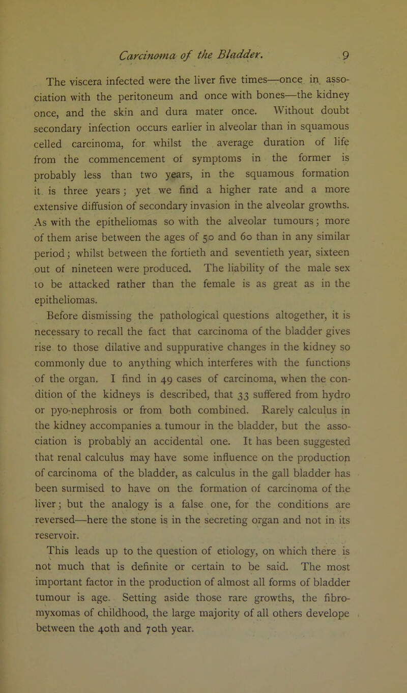 The viscera infected were the liver five times—once in asso- ciation with the peritoneum and once with bones—the kidney once, and the skin and dura mater once. Without doubt secondary infection occurs earlier in alveolar than in squamous celled carcinoma, for whilst the average duration of life from the commencement of symptoms in the former is probably less than two years, in the squamous formation it is three years; yet we find a higher rate and a more extensive diffusion of secondary invasion in the alveolar growths. As with the epitheliomas so with the alveolar tumours; more of them arise between the ages of 50 and 60 than in any similar period; whilst between the fortieth and seventieth year, sixteen out of nineteen were produced. The liability of the male sex to be attacked rather than the female is as great as in the epitheliomas. Before dismissing the pathological questions altogether, it is necessary to recall the fact that carcinoma of the bladder gives rise to those dilative and suppurative changes in the kidney so commonly due to anything which interferes with the functions of the organ. I find in 49 cases of carcinoma, when the con- dition of the kidneys is described, that 33 suffered from hydro or pyo-nephrosis or from both combined. Rarely calculus in the kidney accompanies a tumour in the bladder, but the asso- ciation is probably an accidental one. It has been suggested that renal calculus may have some influence on the production of carcinoma of the bladder, as calculus in the gall bladder has been surmised to have on the formation of carcinoma of the liver; but the analogy is a false one, for the conditions are reversed—here the stone is in the secreting organ and not in its reservoir. This leads up to the question of etiology, on which there is not much that is definite or certain to be said. The most important factor in the production of almost all forms of bladder tumour is age. Setting aside those rare growths, the fibro- myxomas of childhood, the large majority of all others develope between the 40th and 70th year.