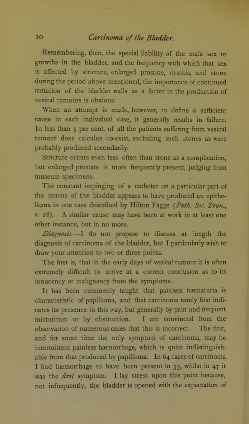 Remembering, then, the special liability of the male sex to growths in the bladder, and the frequency with which that sex is affected by stricture, enlarged prostate, cystitis, and stone during the period above mentioned, the importance of continued irritation of the bladder walls as a factor in the production of vesical tumours is obvious. When an attempt is made, however, to define a sufficient cause in each individual case, it generally results in failure. In less than 5 per cent, of all the patients suffering from vesical tumour does calculus co-exist, excluding such stones as were probably produced secondarily. Stricture occurs even less often than stone as a complication, but enlarged prostate is more frequently present, judging from museum specimens. The constant impinging of a catheter on a particular part of the mucus of the bladder appears to have produced an epithe- lioma in one case described by Hilton Fagge {Path. Soc. Tran., v. 28). A similar cause may have been at work in at least one other instance, but in no more. Diagnosis—I do not propose to discuss at length the diagnosis of carcinoma of the bladder, but I particularly wish to draw your attention to two or three points. The first is, that in the early days of vesical tumour it is often extremely difficult to arrive at a correct conclusion as to its innocency or malignancy from the symptoms. It has been commonly taught that painless haematuria is characteristic of papilloma, and that carcinoma rarely first indi- cates its presence in this way, but generally by pain and frequent micturition or by obstruction. I am convinced from the observation of numerous cases that this is incorrect. The first, and for some time the only symptom of carcinoma, may be intermittent painless haemorrhage, which is quite indistinguish- able from that produced by papilloma. In 64 cases of carcinoma I find haemorrhage to have been present in 55, whilst in 47 it was the first symptom. I lay stress upon this point because, not infrequently, the bladder is opened with the expectation of