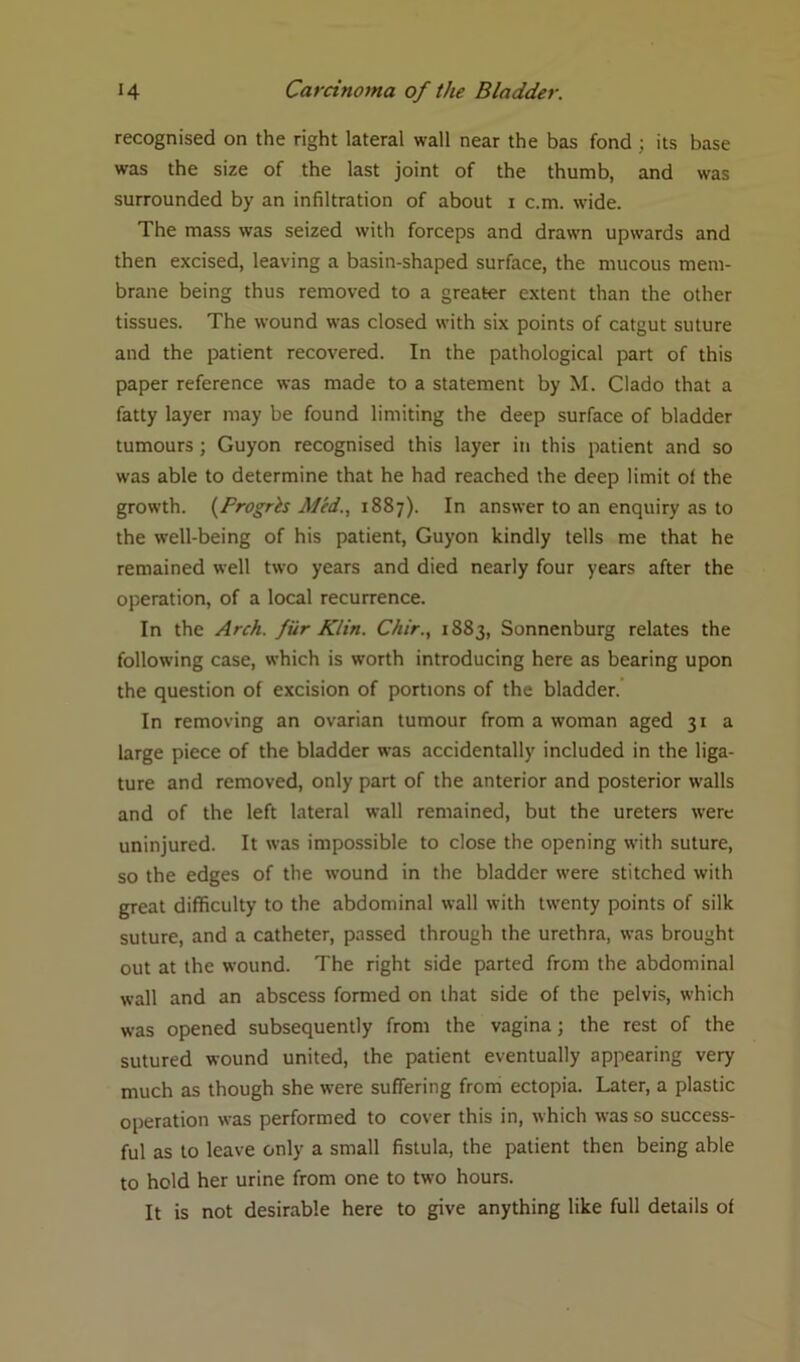 recognised on the right lateral wall near the bas fond ; its base was the size of the last joint of the thumb, and was surrounded by an infiltration of about i c.m. wide. The mass was seized with forceps and drawn upwards and then excised, leaving a basin-shaped surface, the mucous mem- brane being thus removed to a greater extent than the other tissues. The wound was closed with six points of catgut suture and the patient recovered. In the pathological part of this paper reference was made to a statement by M. Clado that a fatty layer may be found limiting the deep surface of bladder tumours ; Guyon recognised this layer in this patient and so was able to determine that he had reached the deep limit of the growth. (Progrh Med., 1887). In answer to an enquiry as to the well-being of his patient, Guyon kindly tells me that he remained well two years and died nearly four years after the operation, of a local recurrence. In the Arch, fur Klin. Chir., 1883, Sonnenburg relates the following case, which is worth introducing here as bearing upon the question of excision of portions of the bladder. In removing an ovarian tumour from a woman aged 31 a large piece of the bladder was accidentally included in the liga- ture and removed, only part of the anterior and posterior walls and of the left lateral wall remained, but the ureters were uninjured. It was impossible to close the opening with suture, so the edges of the wound in the bladder were stitched with great difficulty to the abdominal wall with twenty points of silk suture, and a catheter, passed through the urethra, was brought out at the wound. The right side parted from the abdominal wall and an abscess formed on that side of the pelvis, which was opened subsequently from the vagina; the rest of the sutured wound united, the patient eventually appearing very much as though she were suffering from ectopia. Later, a plastic operation was performed to cover this in, which was so success- ful as to leave only a small fistula, the patient then being able to hold her urine from one to two hours. It is not desirable here to give anything like full details of