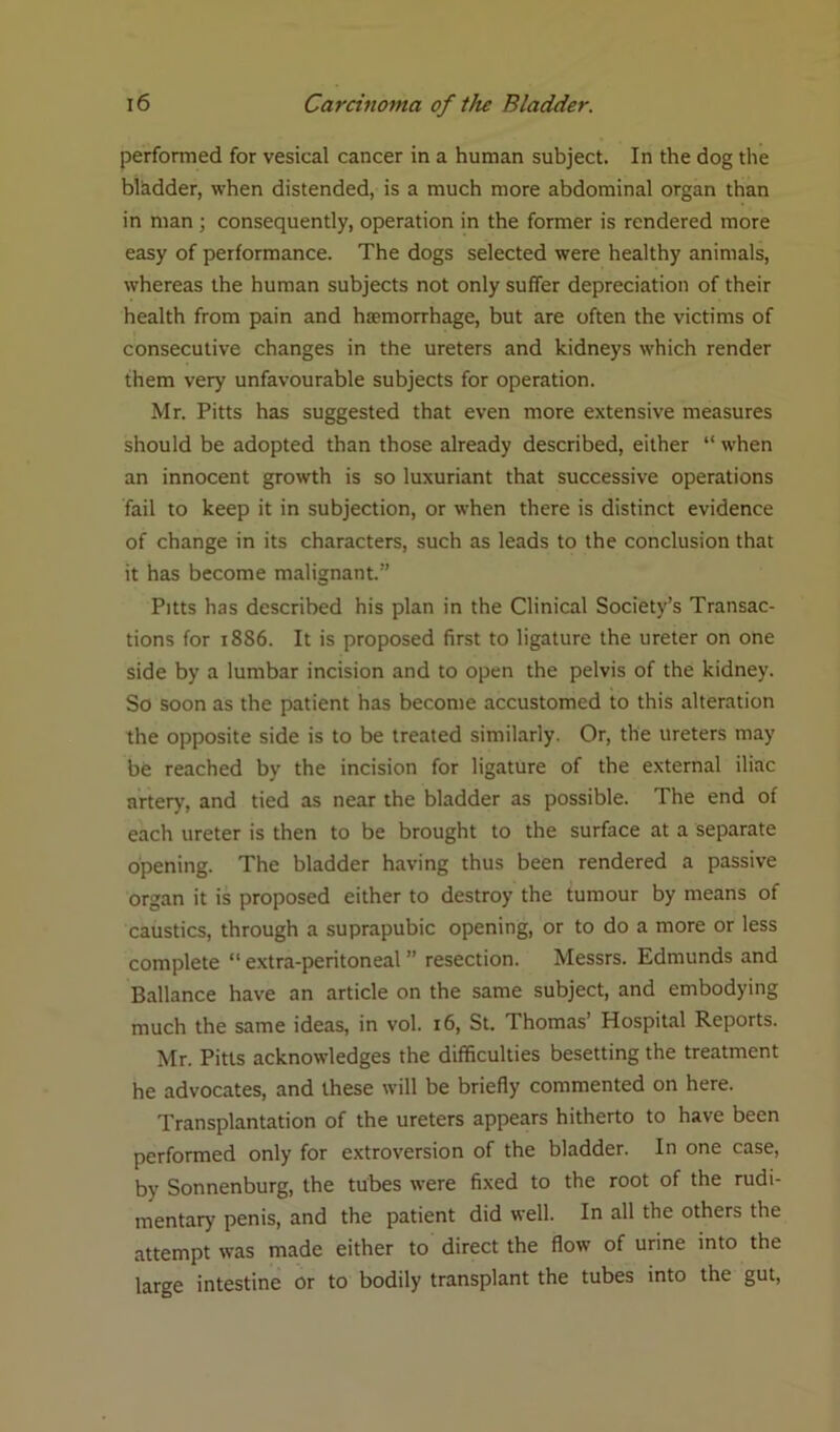 performed for vesical cancer in a human subject. In the dog the bladder, when distended, is a much more abdominal organ than in man; consequently, operation in the former is rendered more easy of performance. The dogs selected were healthy animals, whereas the human subjects not only suffer depreciation of their health from pain and haemorrhage, but are often the victims of consecutive changes in the ureters and kidneys which render them very unfavourable subjects for operation. Mr. Pitts has suggested that even more extensive measures should be adopted than those already described, either “ when an innocent growth is so luxuriant that successive operations fail to keep it in subjection, or when there is distinct evidence of change in its characters, such as leads to the conclusion that it has become malignant.” Pitts has described his plan in the Clinical Society’s Transac- tions for 18S6. It is proposed first to ligature the ureter on one side by a lumbar incision and to open the pelvis of the kidney. So soon as the patient has become accustomed to this alteration the opposite side is to be treated similarly. Or, the ureters may be reached by the incision for ligature of the external iliac artery, and tied as near the bladder as possible. The end of each ureter is then to be brought to the surface at a separate opening. The bladder having thus been rendered a passive organ it is proposed either to destroy the tumour by means of caustics, through a suprapubic opening, or to do a more or less complete “extra-peritoneal” resection. Messrs. Edmunds and Ballance have an article on the same subject, and embodying much the same ideas, in vol. 16, St. Thomas’ Hospital Reports. Mr. Pitts acknowledges the difficulties besetting the treatment he advocates, and these will be briefly commented on here. Transplantation of the ureters appears hitherto to have been performed only for extroversion of the bladder. In one case, by Sonnenburg, the tubes were fixed to the root of the rudi- mentary penis, and the patient did well. In all the others the attempt was made either to direct the flow of urine into the large intestine or to bodily transplant the tubes into the gut,