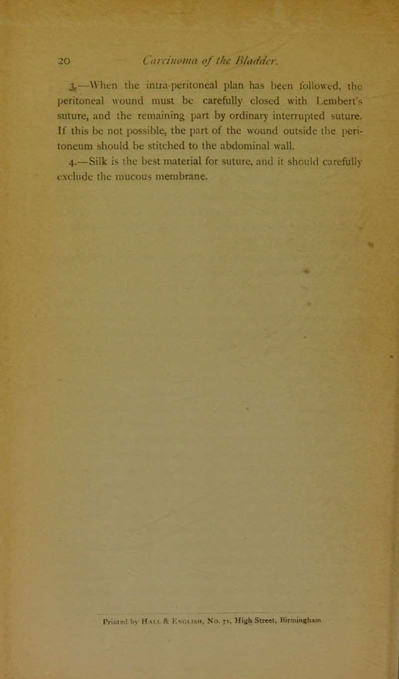 3,.—When the intra-peritoneal plan has been followed, the peritoneal wound must be carefully closed with Lembert’s suture, and the remaining part by ordinary interrupted suture. If this be not possible, the part of the wound outside the peri- toneum should be stitched to the abdominal wall. 4.—Silk is the best material for suture, and it should carefully exclude the mucous membrane. Printed by Ham. & Ksgusii, No. 71. High Street, Birmingham