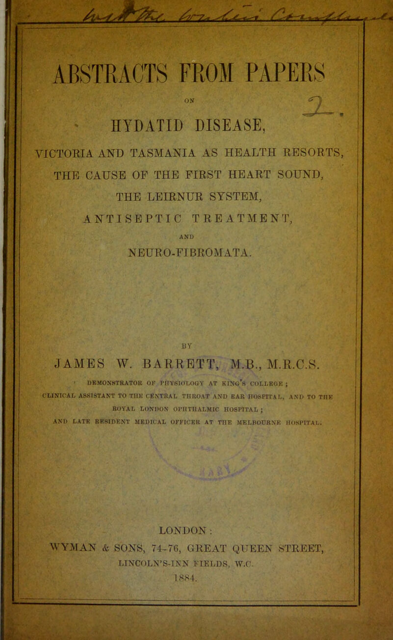 ■'***-.< ABSTRACTS FROM PAPERS ON HYDATID DISEASE, VICTORIA AND TASMANIA AS HEALTH RESORTS, THE CAUSE OF THE FIRST HEART SOUND, THE LEIRNUR SYSTEM, ANTISEPTIC TREATMENT, AND NEURO-FIBROMATA. BY JAMES W. BARRETT, M.B., M.R.C.S. ' DEMONSTRATOR OF PHYSIOLOGY AT KING'S COLLEGE; CLINICAL ASSISTANT TO THE CENTRAL THROAT ANI) EAR HOSPITAL, AND TO TnK ROYAL LONDON OPHTHALMIC HOSPITAL ; AND LATE RESIDENT MEDICAL OFFICER AT THE MELBOURNE HOSPITAL. LONDON: WYMAN & SONS, 74-76, GREAT QUEEN STREET, LINCOLN’S-INN FIELDS, W.C. 1884.