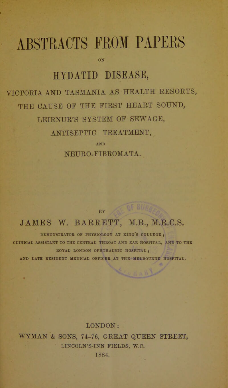 ABSTRACTS FROM PAPERS ON HYDATID DISEASE, VICTORIA AND TASMANIA AS HEALTH RESORTS, THE CAUSE OF THE FIRST HEART SOUND, LEIRNUR’S SYSTEM OF SEWAGE, ANTISEPTIC TREATMENT, AND NEURO-FI BROMATA. BY JAMES W. BARRETT, M.B., M.R.C.S. DEMONSTRATOR OF PHYSIOLOGY AT KING’S COLLEGE ; CLINICAL ASSISTANT TO THE CENTRAL THROAT AND EAR HOSPITAL, AND TO THE ROYAL LONDON OPHTHALMIC HOSPITAL ; AND LATE RESIDENT MEDICAL OFFICER AT THE MELBOURNE HOSPITAL. LONDON: WYMAN & SONS, 74-76, GREAT QUEEN STREET, LINCOLN’S-INN FIELDS, W.C. 1884.