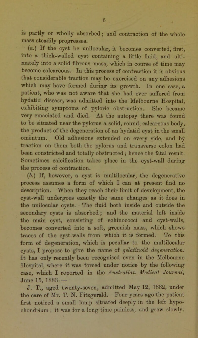 is partly or wholly absorbed; and contraction of the whole mass steadily progresses. (a.) If the cyst be unilocular, it becomes converted, first, into a thick-walled cyst containing a little fluid, and ulti- mately into a solid fibrous mass, which in course of time may become calcareous. In this process of contraction it is obvious that considerable traction may be exercised on any adhesions which may have formed during its growth. In one case, a patient, who was not aware that she had ever suffered from hydatid disease, was admitted into the Melbourne Hospital, exhibiting symptoms of pyloric obstruction. She became very emaciated and died. At the autopsy there was found to be situated near the pylorus a solid, round, calcareous body, the product of the degeneration of an hydatid cyst in the small omentum. Old adhesions extended on every side, and by traction on them both the pylorus and transverse colon had been constricted and totally obstructed; lienee the fatal result. Sometimes calcification takes place in the cyst-wall during the process of contraction. (b.) If, however, a cyst is multilocular, the degenerative process assumes a form of which I can at present find no description. When they reach their limit of development, the cyst-wall undergoes exactly the same changes as it does in the unilocular cysts. The fluid both inside and outside the secondary cysts is absorbed; and the material left inside the main cyst, consisting of echinococci and cyst-walls, becomes converted into a soft, greenish mass, which shows traces of the cyst-walls from which it is formed. To this form of degeneration, which is peculiar to the multilocular cysts, I propose to give the name of gelatinoid degeneration. It has only recently been recognised even in the Melbourne Hospital, where it was forced under notice by the following case, which I reported in the Australian Medical Journal, June 15, 1883 :— J. T., aged twenty-seven, admitted May 12, 1882, under the care of Mr. T. N. Fitzgerald. Four years ago the patient first noticed a small lump situated deeply in the left hypo- chondrium ; it was for a long time painless, and grew slowly.