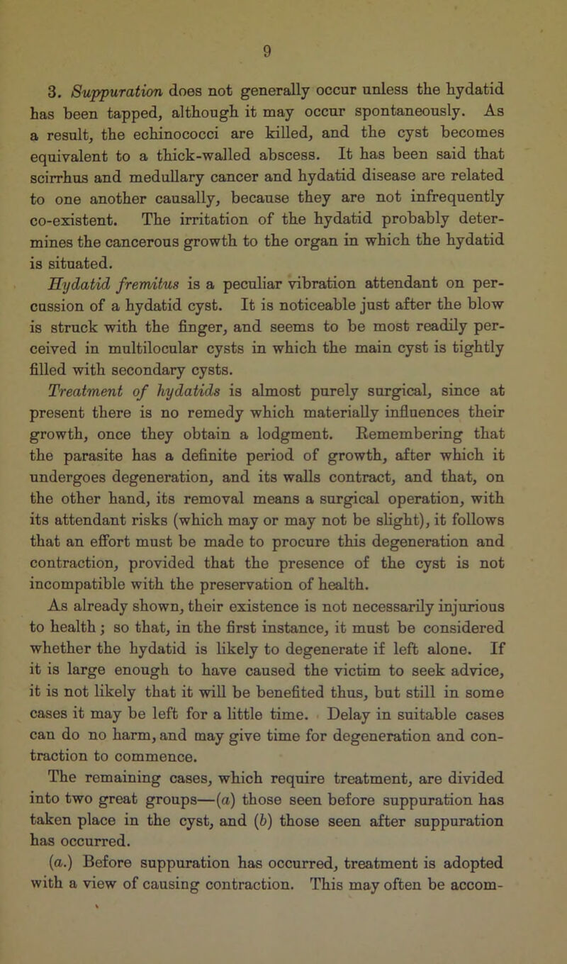 3. Suppuration does not generally occur unless the hydatid has been tapped, although it may occur spontaneously. As a result, the echinococci are killed, and the cyst becomes equivalent to a thick-walled abscess. It has been said that scirrhus and medullary cancer and hydatid disease are related to one another causally, because they are not infrequently co-existent. The irritation of the hydatid probably deter- mines the cancerous growth to the organ in which the hydatid is situated. Hydatid fremitus is a peculiar vibration attendant on per- cussion of a hydatid cyst. It is noticeable just after the blow is struck with the finger, and seems to be most readily per- ceived in multilocular cysts in which the main cyst is tightly filled with secondary cysts. Treatment of hydatids is almost purely surgical, since at present there is no remedy which materially influences their growth, once they obtain a lodgment. Remembering that the parasite has a definite period of growth, after which it undergoes degeneration, and its walls contract, and that, on the other hand, its removal means a surgical operation, with its attendant risks (which may or may not be slight), it follows that an effort must be made to procure this degeneration and contraction, provided that the presence of the cyst is not incompatible with the preservation of health. As already shown, their existence is not necessarily injurious to health; so that, in the first instance, it must be considered whether the hydatid is likely to degenerate if left alone. If it is large enough to have caused the victim to seek advice, it is not likely that it will be benefited thus, but still in some cases it may be left for a little time. Delay in suitable cases can do no harm, and may give time for degeneration and con- traction to commence. The remaining cases, which require treatment, are divided into two great groups—(a) those seen before suppuration has taken place in the cyst, and (b) those seen after suppuration has occurred. (a.) Before suppuration has occurred, treatment is adopted with a view of causing contraction. This may often be accom-