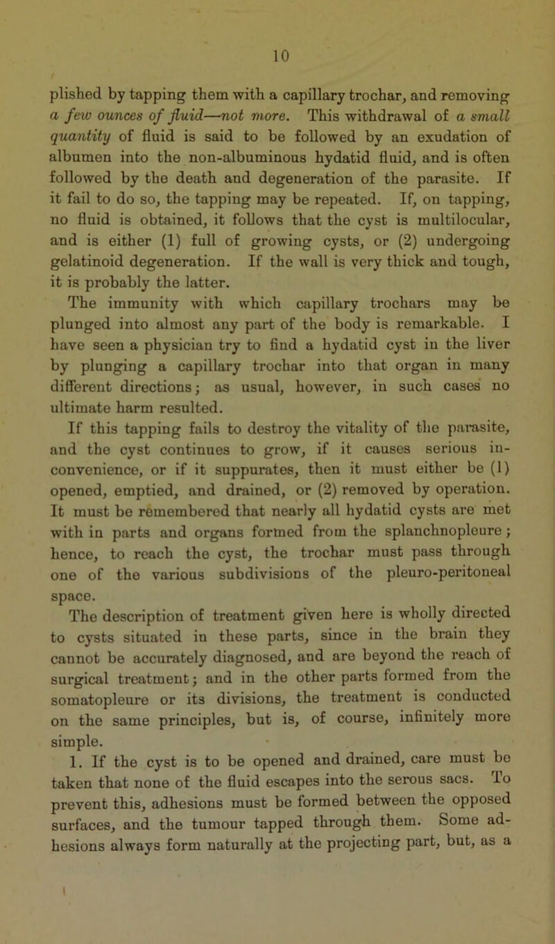 plished by tapping them with a capillary trochar, and removing a few ounces of fluid—not more. This withdrawal of a small quantity of fluid is said to be followed by an exudation of albumen into the non-albuminous hydatid fluid, and is often followed by the death and degeneration of the parasite. If it fail to do so, the tapping may be repeated. If, on tapping, no fluid is obtained, it follows that the cyst is multilocular, and is either (1) full of growing cysts, or (2) undergoing gelatinoid degeneration. If the wall is very thick and tough, it is probably the latter. The immunity with which capillary trochars may be plunged into almost any part of the body is remarkable. I have seen a physician try to find a hydatid cyst in the liver by plunging a capillary trochar into that organ in many different directions; as usual, however, in such cases no ultimate harm resulted. If this tapping fails to destroy the vitality of the parasite, and the cyst continues to grow, if it causes serious in- convenience, or if it suppurates, then it must either be (1) opened, emptied, and drained, or (2) removed by operation. It must be remembered that nearly all hydatid cysts are met with in parts and organs formed from the splanchnopleure; hence, to reach the cyst, the trochar must pass through one of the various subdivisions of the pleuro-peritoneal space. The description of treatment given here is wholly directed to cysts situated in these parts, since in the brain they cannot be accurately diagnosed, and are beyond the reach of surgical treatment; and in the other parts formed from the somatopleure or its divisions, the treatment is conducted on the same principles, but is, of course, infinitely more simple. 1. If the cyst is to be opened and drained, care must be taken that none of the fluid escapes into the serous sacs. lo prevent this, adhesions must be formed between the opposed surfaces, and the tumour tapped through them. Some ad- hesions always form naturally at the projecting part, but, as a i