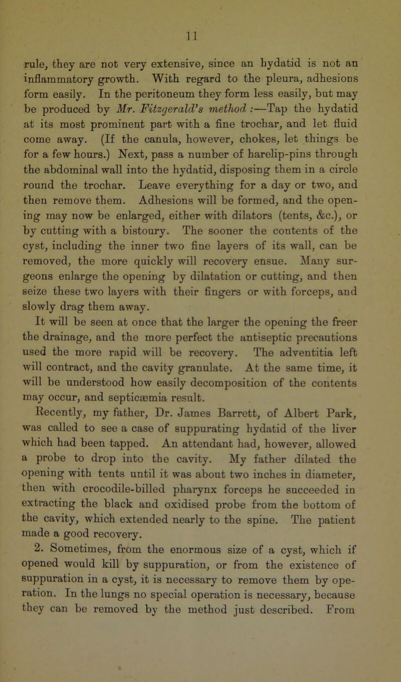 rule, they are not very extensive, since an hydatid is not an inflammatory growth. With regard to the pleura, adhesions form easily. In the peritoneum they form less easily, but may be produced by Mr. Fitzgerald’s method :—Tap the hydatid at its most prominent part with a fine trochar, and let fluid come away. (If the canula, however, chokes, let things be for a few hours.) Next, pass a number of harelip-pins through the abdominal wall into the hydatid, disposing them in a circle round the trochar. Leave everything for a day or two, and then remove them. Adhesions will be formed, and the open- ing may now be enlarged, either with dilators (tents, &c.), or by cutting with a bistoury. The sooner the contents of the cyst, including the inner two fine layers of its wall, can be removed, the more quickly will recovery ensue. Many sur- geons enlarge the opening by dilatation or cutting, and then seize these two layers with their fingers or with forceps, and slowly drag them away. It will be seen at once that the larger the opening the freer the drainage, and the more perfect the antiseptic precautions used the more rapid will be recovery. The adventitia left will contract, and the cavity granulate. At the same time, it will be understood how easily decomposition of the contents may occur, and septicaemia result. Recently, my father. Dr. James Barrett, of Albert Park, was called to see a case of suppurating hydatid of the liver which had been tapped. An attendant had, however, allowed a probe to drop into the cavity. My father dilated the opening with tents until it was about two inches in diameter, then with crocodile-billed pharynx forceps he succeeded in extracting the black and oxidised probe from the bottom of the cavity, which extended nearly to the spine. The patient made a good recovery. 2. Sometimes, from the enormous size of a cyst, which if opened would kill by suppuration, or from the existence of suppuration in a cyst, it is necessary to remove them by ope- ration. In the lungs no special operation is necessary, because they can be removed by the method just described. From