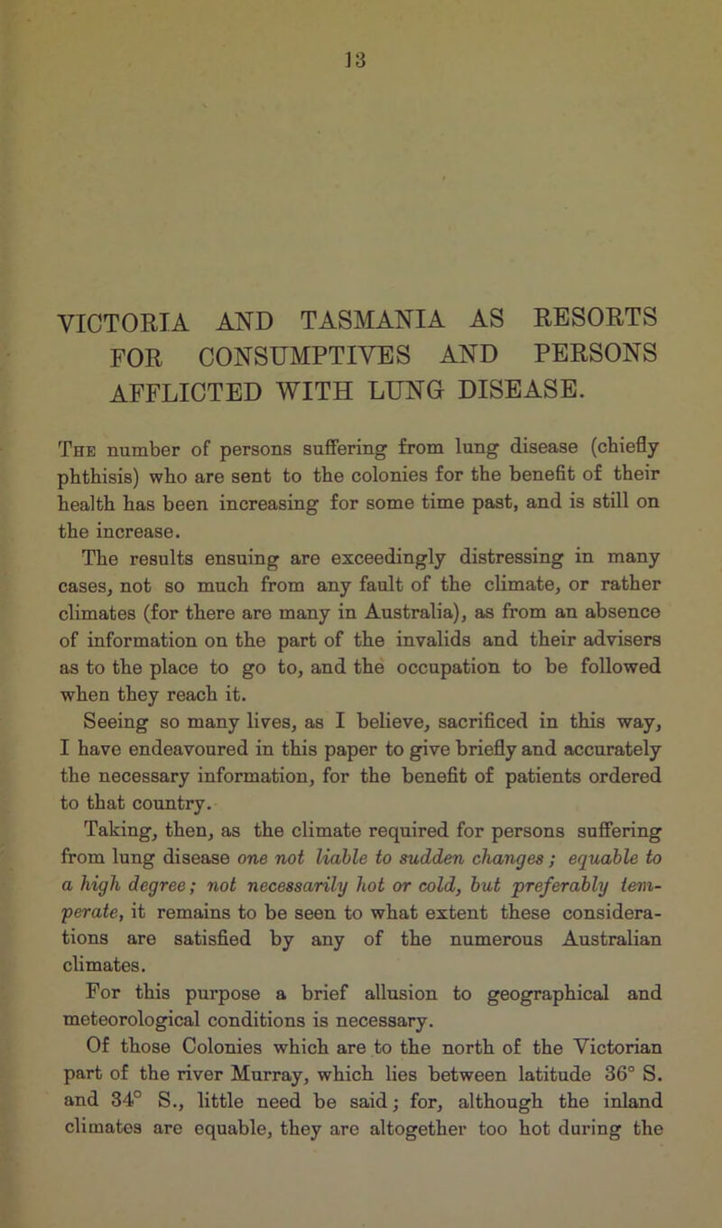 VICTORIA AND TASMANIA AS RESORTS FOR CONSUMPTIVES AND PERSONS AFFLICTED WITH LUNG DISEASE. The number of persons suffering from lung disease (chiefly phthisis) who are sent to the colonies for the benefit of their health has been increasing for some time past, and is still on the increase. The results ensuing are exceedingly distressing in many cases, not so much from any fault of the climate, or rather climates (for there are many in Australia), as from an absence of information on the part of the invalids and their advisers as to the place to go to, and the occupation to be followed when they reach it. Seeing so many lives, as I believe, sacrificed in this way, I have endeavoured in this paper to give briefly and accurately the necessary information, for the benefit of patients ordered to that country. Taking, then, as the climate required for persons suffering from lung disease one not liable to sudden changes ; equable to a high degree; not necessarily hot or cold, but preferably tem- perate, it remains to be seen to what extent these considera- tions are satisfied by any of the numerous Australian climates. For this purpose a brief allusion to geographical and meteorological conditions is necessary. Of those Colonies which are to the north of the Victorian part of the river Murray, which lies between latitude 36° S. and 34° S., little need be said; for, although the inland climates are equable, they are altogether too hot during the