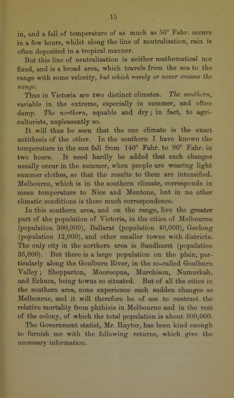 in, and a fall of temperature of as much as 50° Fahr. occurs in a few hours, whilst along the line of neutralisation, rain is often deposited in a tropical manner. But this line of neutralisation is neither mathematical nor fixed, and is a broad area, which travels from the sea to the range with some velocity, but which rarely or never crosses the range. Thus in Victoria are two distinct climates. The southern, variable in the extreme, especially in summer, and often damp. The northern, equable and dry; in fact, to agri- culturists, unpleasantly so. It will thus be seen that the one climate is the exact antithesis of the other. In the southern I have known the temperature in the sun fall from 140° Fahr. to 90° Fahr. in two hours. It need hardly be added that such changes usually occur in the summer, when people are wearing light summer clothes, so that the results to them are intensified. Melbourne, which is in the southern climate, corresponds in mean temperature to Nice and Mentone, but in no other climatic conditions is there much correspondence. In this southern area, and on the range, live the greater part of the population of Victoria, in the cities of Melbourne (population 300,000), Ballarat (population 40,000), Geelong (population 12,000), and other smaller towns with districts. The only city in the northern area is Sandhurst (population 36,000). But there is a large population on the plain, par- ticularly along the Goulburn River, in the so-called Goulburn Valley; Shepparton, Mooroopna, Murchison, Numurkah, and Echuca, being towns so situated. But of all the cities in the southern area, none experience such sudden changes as Melbourne, and it will therefore be of use to contrast the relative mortality from phthisis in Melbourne and in the rest of the colony, of which the total population is about 800,000. The Government statist, Mr. Hayter, has been kind enough to furnish me with the following returns, which give the necessary information.