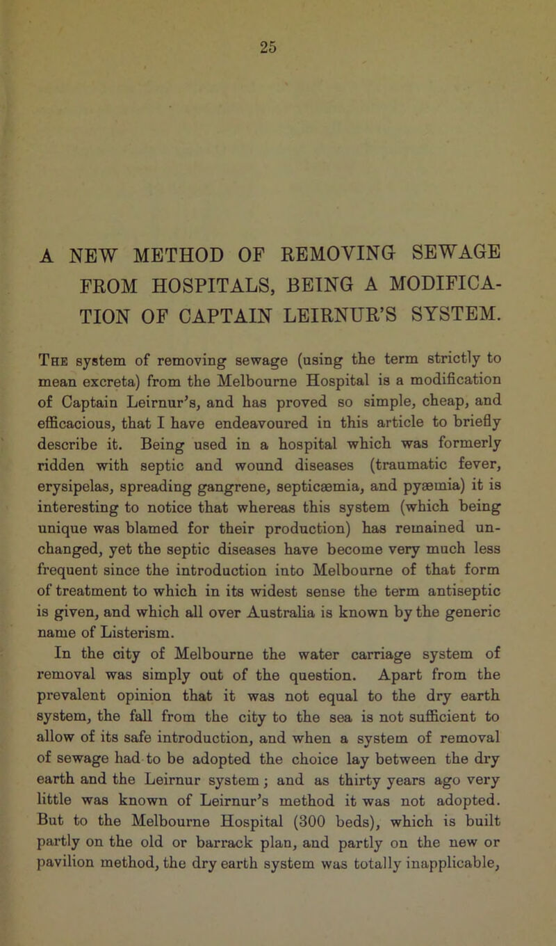 A NEW METHOD OF REMOVING SEWAGE FROM HOSPITALS, BEING A MODIFICA- TION OF CAPTAIN LEIRNUR’S SYSTEM. The system of removing sewage (using the term strictly to mean excreta) from the Melbourne Hospital is a modification of Captain Leirnur’s, and has proved so simple, cheap, and efficacious, that I have endeavoured in this article to briefly describe it. Being used in a hospital which was formerly ridden with septic and wound diseases (traumatic fever, erysipelas, spreading gangrene, septicaemia, and pyaemia) it is interesting to notice that whereas this system (which being unique was blamed for their production) has remained un- changed, yet the septic diseases have become very much less frequent since the introduction into Melbourne of that form of treatment to which in its widest sense the term antiseptic is given, and which all over Australia is known by the generic name of Listerism. In the city of Melbourne the water carriage system of removal was simply out of the question. Apart from the prevalent opinion that it was not equal to the dry earth system, the fall from the city to the sea is not sufficient to allow of its safe introduction, and when a system of removal of sewage had to be adopted the choice lay between the dry earth and the Leirnur system; and as thirty years ago very little was known of Leirnur’s method it was not adopted. But to the Melbourne Hospital (300 beds), which is built partly on the old or barrack plan, and partly on the new or pavilion method, the dry eax*th system was totally inapplicable,