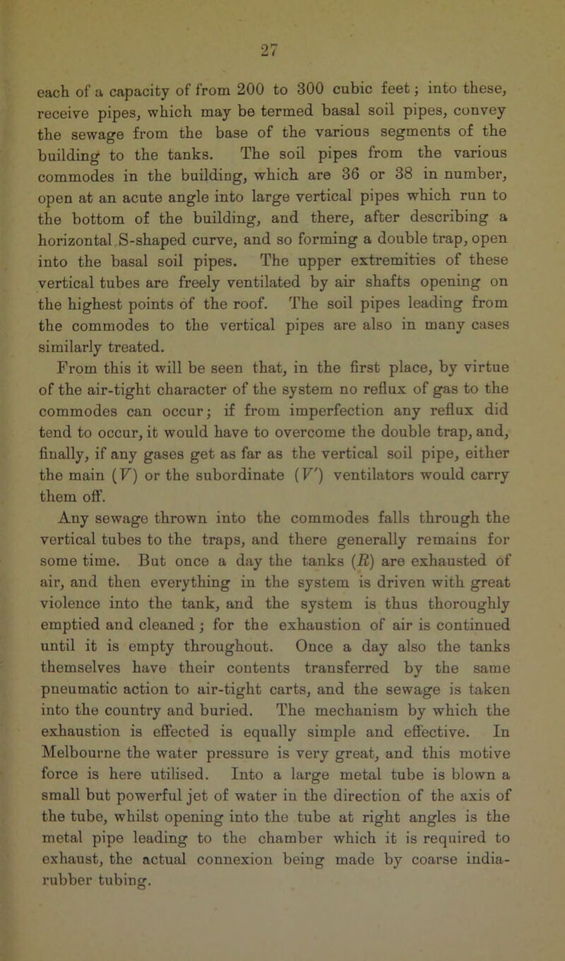 each of a capacity of from 200 to 300 cubic feet; into these, receive pipes, which may be termed basal soil pipes, convey the sewage from the base of the various segments of the building to the tanks. The soil pipes from the various commodes in the building, which are 36 or 38 in number, open at an acute angle into large vertical pipes which run to the bottom of the building, and there, after describing a horizontal S-shaped curve, and so forming a double trap, open into the basal soil pipes. The upper extremities of these vertical tubes are freely ventilated by air shafts opening on the highest points of the roof. The soil pipes leading from the commodes to the vertical pipes are also in many cases similarly treated. From this it will be seen that, in the first place, by virtue of the air-tight character of the system no reflux of gas to the commodes can occur; if from imperfection any reflux did tend to occur, it would have to overcome the double trap, and, finally, if any gases get as far as the vertical soil pipe, either the main (F) or the subordinate (F') ventilators would carry them off. Any sewage thrown into the commodes falls through the vertical tubes to the traps, and there generally remains for some time. But once a day the tanks (R) are exhausted of air, and then everything in the system is driven with great violence into the tank, and the system is thus thoroughly emptied and cleaned ; for the exhaustion of air is continued until it is empty throughout. Once a day also the tanks themselves have their contents transferred by the same pneumatic action to air-tight carts, and the sewage is taken into the country and buried. The mechanism by which the exhaustion is effected is equally simple and effective. In Melbourne the water pressure is very great, and this motive force is here utilised. Into a large metal tube is blown a small but powerful jet of water in the direction of the axis of the tube, whilst opening into the tube at right angles is the metal pipe leading to the chamber which it is required to exhaust, the actual connexion being made by coarse india- rubber tubing.