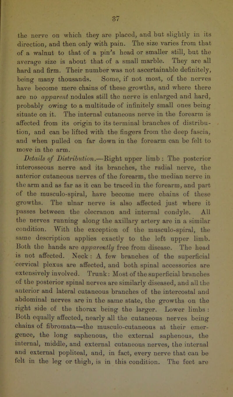 the nerve on which they are placed, and but slightly in its direction, and then only with pain. The size varies from that of a walnut to that of a pin’s head or smaller still, but the average size is about that of a small marble. They are all hard and firm. Their number was not ascertainable definitely, being many thousands. Some, if not most, of the nerves have become mere chains of these growths, and where there are no apparent nodules still the nerve is enlarged and hard, probably owing to a multitude of infinitely small ones being situate on it. The internal cutaneous nerve in the forearm is affected from its origin to its terminal branches of distribu- tion, and can be lifted with the fingers from the deep fascia, and when pulled on far down in the foi’earm can be felt to move in the arm. Details of Distribution.—Right upper limb : The posterior interosseous nerve and its branches, the radial nerve, the anterior cutaneous nerves of the forearm, the median nerve in the arm and as far as it can be traced in the forearm, and part of the musculo-spiral, have become mere chains of these growths. The ulnar nerve is also affected just where it passes between the olecranon and internal condyle. All the nerves running along the axillary artery are in a similar condition. With the exception of the musculo-spiral, the same description applies exactly to the left upper limb. Both the hands are apparently free from disease. The head is not affected. Neck : A few branches of the superficial cervical plexus are affected, and both spinal accessories are extensively involved. Trunk: Most of the superficial branches of the posterior spinal nerves are similarly diseased, and all the anterior and lateral cutaneous branches of the intercostal and abdominal nerves are in the same state, the growths on the right side of the thorax being the larger. Lower limbs : Both equally affected, nearly all the cutaneous nerves being chains of fibromata—the musculo-cutaneous at their emer- gence, the long saphenous, the external saphenous, the internal, middle, and external cutaneous nerves, the internal and external popliteal, and, in fact, every nerve that can be felt in the log or thigh, is in this condition. The feet are