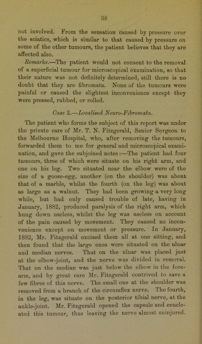 not involved. From the sensation caused by pressure over the sciatics, which is similar to that caused by pressure on some of the other tumours, the patient believes that they are affected also. Remarks.—The patient would not consent to the removal of a superficial tumour for microscopical examination, so that their nature was not definitely determined, still there is no doubt that they are fibromata. None of the tumours were painful or caused the slightest inconvenience except they were pressed, rubbed, or rolled. Case 2.—Localised Neuro-Fibromata. The patient who forms the subject of this report was under the private care of Mr. T. N. Fitzgerald, Senior Surgeon to the Melbourne Hospital, who, after removing the tumours, forwarded them to me for general and microscopical exami- nation, and gave the subjoined notes:—The patient had four tumours, three of which were situate on his right arm, and one on his leg. Two situated near the elbow were of the size of a goose-egg, another (on the shoulder) was about that of a marble, whilst the fourth (on the leg) was about as large as a walnut. They had been growing a very long while, but had only caused trouble of late, having in January, 1882, produced paralysis of the right arm, which hung down useless, whilst the leg was useless on account of the pain caused by movement. They caused no incon- venience except on movement or pressure. In January, 1882, Mr. Fitzgerald excised them all at one sitting, and then found that the large ones were situated on the ulnar and median nerves. That on the ulnar was placed just at the elbow-joint, and the nerve was divided in removal. That on the median was just below the elbow in the fore- arm, and by great care Mr. Fitzgerald contrived to save a few fibres of this nerve. The small one at the shoulder was removed from a branch of the circumflex nerve. The fourth, in the leg, was situate on the posterior tibial nerve, at the ankle-joint. Mr. Fitzgerald opened the capsule and enucle- ated this tumour, thus leaving the nerve almost uninjured.