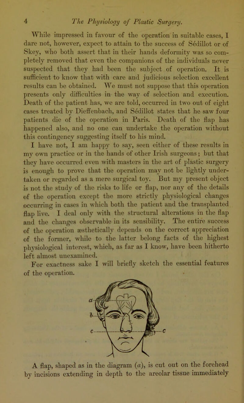 While impressed in favour of the operation in suitable cases, 1 dare not, however, expect to attain to the success of S4dillot or of Skey, who both assert that in their hands deformity was so com- pletely removed that even the companions of the individuals never suspected that they had been the subject of operation. It is sufficient to know that with care and judicious selection excellent results can be obtained. We must not suppose that this operation presents only difficulties in the way of selection and execution. Death of the patient has, we are told, occurred in two out of eight cases treated by Dieffenbach, and S4dillot states that he saw four patients die of the operation in Paris. Death of the flap has happened also, and no one can undertake the operation without this contingency suggesting itself to his mind. I have not, I am happy to say, seen either of these results in my own practice or in the hands of other Irish surgeons; but that they have occurred even with masters in the art of plastic surgery is enough to prove that the operation may not be lightly under- taken or regarded as a mere surgical toy. But my present object is not the study of the risks to life or flap, nor any of the details of the operation except the more strictly physiological changes occurring in cases in which both the patient and the transplanted flap live. I deal only with the structural alterations in the flap and the changes observable in its sensibility. The entire success of the operation aasthetically depends on the correct appreciation of the former, while to the latter belong facts of the highest physiological interest, which, as far as I know, have been hitherto left almost unexamined. For exactness sake I will briefly sketch the essential features of the operation. A flap, shaped as in the diagram (a), is cut out on the forehead by incisions extending in depth to the areolar tissue immediately