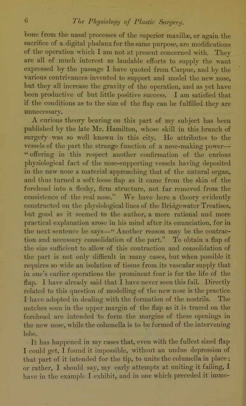 bone from tlie nasal processes of the superior maxlllaj, or again the sacrifice of a digital phalanx for the same purpose, are modifications of the operation ■which I am not at present concerned with. They are all of much interest as laudable efforts to supply the want expressed by the passage I have quoted from Carpne, and by the various contrivances invented to support and model the new nose, but they all increase the gravity of the operation, and as yet have been productive of but little positive success. I am satisfied that if the conditions as to the size of the flap can be fulfilled they are unnecessary. A curious theory bearing on this part of my subject has been published by the late Mr. Hamilton, whose skill in this branch of surgery was so well known in this city, lie attributes to the vessels of the part the strange function of a nose-making power— “ offering in this resjHJct another confirmation of the curious jdiysiological fact of the nose-supporting vessels having deposited in the new nose a material aj)proaching that of the natural organ, and thus turned a soft loose flap as it came from the skin of the forehead into a fleshy, firm structui’e, not far removed fi‘om the consistence of the real nose.” We have here a theory evidently constructed on the j)hysiological lines of the Bridgewater Treatises, but good as it seemed to the author, a more rational and more jiractical explanation arose in his mind after its enunciation, for in the next sentence he says—“ Another reason may be the contrac- tion and necessary consolidation of the part.” To obtain a flap of the size sufficient to allow of this contraction and consolidation of the part is not only difficult in many ca.ses, but when possible it requires so wide an isolation of tissue from its vascular supply that in one’s earlier operations the prominent fear is for the life of the flap. 1 have alreaily said that I have never seen this fail. Directly related to this question of modelling of the new' nose is the practice I have adopted in dealing with the formation of the nostrils. The notches seen in the upper margin of the flap as it is traced on the forehead are intended to form the margins of these openings in the new nose, while the columella is to be formed of the intervening lobe. It has happened in my cases that, even with the fullest sized flap I could get, I found it impossible, without an undue depression of that part of it intended for the tip, to unite the columella in place; or rather, I should say, my early attempts at uniting it failing, I