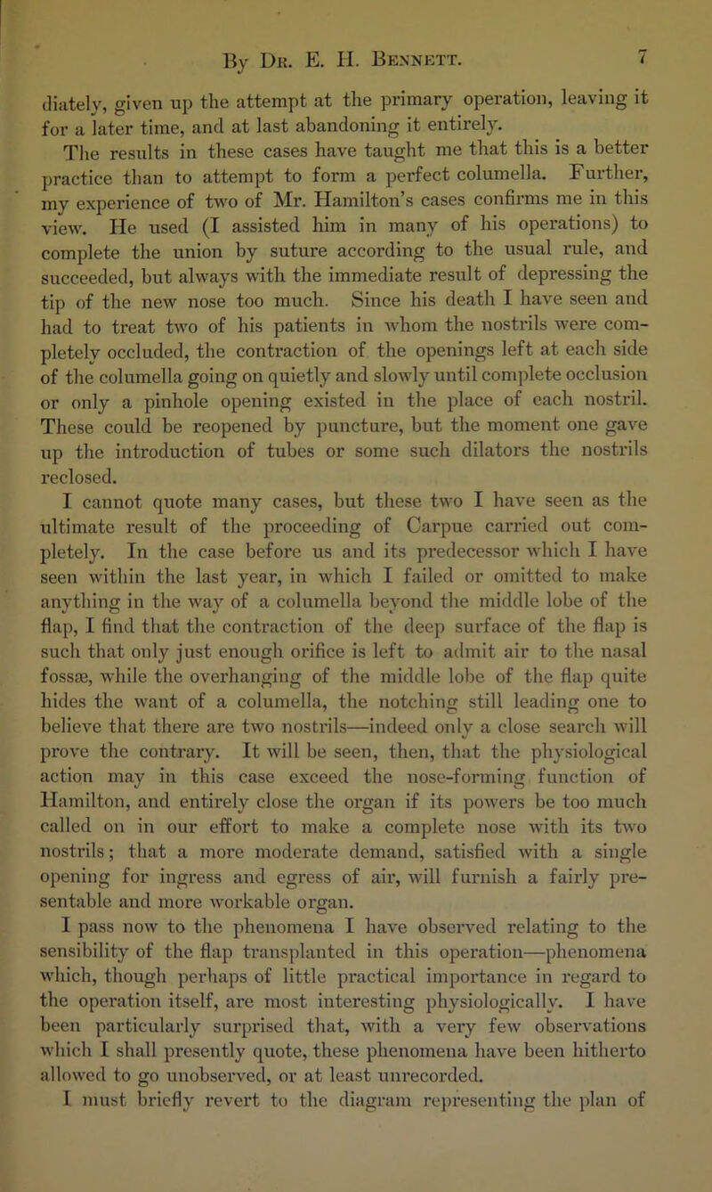 cliiitely, given up the attempt at the primary operation, leaving it for a later time, and at last abandoning it entirely. The results in these cases have taught me that this is a better practice than to attempt to form a perfect columella. Further, my experience of two of Mr. Hamilton’s cases confirms me in this view. He used (I assisted him in many of his operations) to complete the union by suture according to the usual rule, and succeeded, but always with the immediate result of depressing the tip of the new nose too much. Since his death I have seen and had to treat two of his patients in w'hom the nostrils wex'e com- pletely occluded, the contraction of the openings left at each side of the columella going on quietly and slowly until comjdete occlusion or only a pinhole opening existed in the place of each nostril. These could be reopened by puncture, but the moment one gave up the introduction of tubes or some such dilators the nostrils reclosed. I cannot quote many cases, but these two I have seen as the ultimate result of the proceeding of Carpue carried out com- pletely. In the case before us and its predecessor which I have seen within the last year, in which I failed or omitted to make anything in the way of a columella beyond the middle lobe of the flap, I find tliat the contraction of the deep surface of the flap is such that only just enough oinfice is left to admit air to the nasal fossse, while the overhanging of the middle lobe of the flap quite hides the want of a columella, the notching still leading one to believe that there are two nostrils—indeed only a close search will prove the contrary. It will be seen, then, that the physiological action may in this case exceed the nose-forming function of Hamilton, and entirely close the organ if its powers be too much called on in our effort to make a complete nose with its two nostrils; that a more moderate demand, satisfied with a single opening for ingress and egress of air, will furnish a fairly pre- sentable and more workable organ. I pass now to the phenomena I have observed relating to the sensibility of the flap tx’ansplanted in this operation—phenomena which, though perhaps of little practical importance in regard to the operation itself, are most interesting physiologically. I have been particularly surprised that, with a very few observations which I shall presently quote, these phenomena have been hitherto allowed to go unobserved, or at least uiu’ecorded. I must briefly revert to the diagram representing the plan of