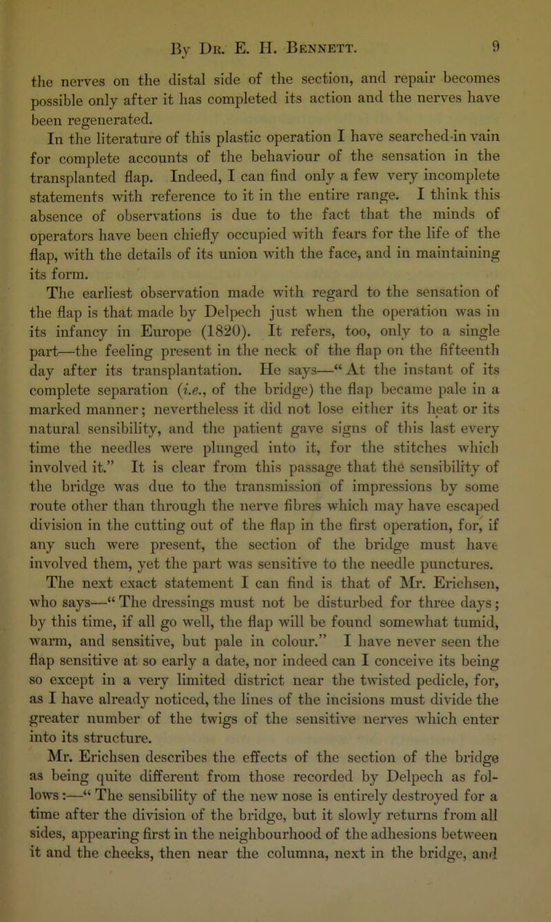 the nerves on the distal side of the section, and repair becomes possible only after it has completed its action and the nerves have been regenerated. In the literature of this plastic operation I have searched in vain for complete accounts of the behaviour of the sensation in the transplanted flap. Indeed, I can find only a few very incomplete statements with reference to it in the entire range. I think this absence of observations is due to the fact that the minds of operators have been chiefly occupied with fears for the life of the flap, with the details of its union with the face, and in maintaining its form. The earliest observation made with regard to the sensation of the flap is that made by Delpech just when the operation was in its infancy in Europe (1820). It refers, too, only to a single part—the feeling pi’esent in the neck of the flap on the fifteenth day after its transplantation. He says—“ At the instant of its complete separation {Le., of the bridge) the flap became pale in a marked manner; nevertheless it did not lose either its heat or its natural sensibility, and the patient gave signs of this last every time the needles w’ere plunged into it, for the stitches which involved it.” It is clear from this passage that the sensibility of the bridge was due to the transmission of impressions by some route other than through the nerve fibres which may have escaped division in the cutting out of the flap in the first operation, for, if any such were present, the section of the bridge must have involved them, yet the part was sensitive to the needle punctures. The next exact statement I can find is that of Mr. Erichsen, who says—“ The dressings must not be disturbed for three days; by this time, if all go well, the flap will be found somewhat tumid, warm, and sensitive, but pale in colour.” I have never seen the flap sensitive at so early a date, nor indeed can I conceive its being so except in a very limited district near the twisted pedicle, for, as I have already noticed, the lines of the incisions must divide the greater number of the twigs of the sensitive nerv'es wdiich enter into its structure. Mr. Erichsen describes the eifects of the section of the bridge as being quite different from those recorded by Delpech as fol- lows :—“ The sensibility of the new nose is entirely destroyed for a time after the division of the bridge, but it slowly returns from all sides, appearing first in the neighbourhood of the adhesions between it and the cheeks, then near the columna, next in the bridge, and