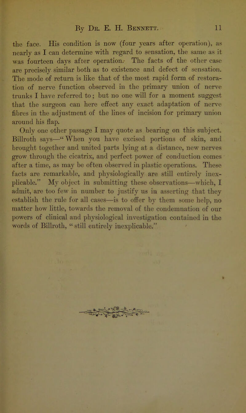 tlie face. Plis condition is now (four years after operation), as nearly as I can determine with regard to sensation, the same as it was fourteen days after operation.- The facts of the other case are precisely similar both as to existence and defect of sensation. The mode of return is like that of the most rapid form of restora- tion of nerve function observed in the primary union of nerve trunks I have referred to; but no one will for a moment suggest that the surgeon can here effect any exact adaptation of nerve fibres in the adjustment of the lines of incision for primary iinion around his flap. (3nly one other passage I may quote as bearing on this subject. Billroth says—“ When you have excised portions of skin, and brought together and united parts lying at a distance, new nerves gi’ow through the cicatrix, and perfect power of conduction comes after a time, as may be often observed in plastic operations. These facts are remarkable, and physiologically are still entirely inex- plicable,” My object in submitting these observations—which, I admit, are too few in number to justify us in asserting that they establish the rule for all cases—is to offer by them some help, no matter how little, towards the removal of the condemnation of our powers of clinical and physiological investigation contained in the words of Billroth, “ still entirely inexplicable.” '