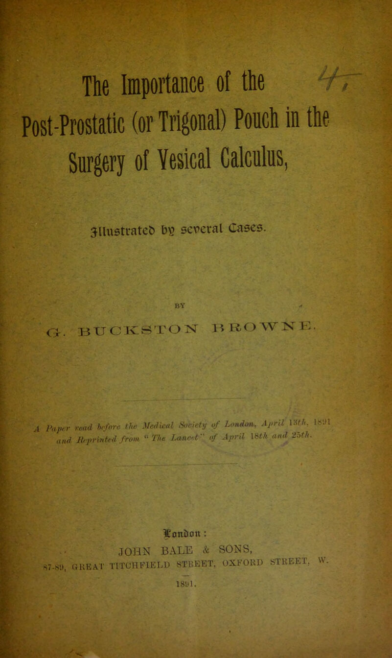 The Importance of the 6 Post-Prostatic (or Trigonal) Pouch in the Surgery of Vesical Calculus, jllustratefc b\? several Cases. BY n o. BUCKSTON BROWNE. A Paper read before the Medical Society of London. April VMh. UMH and Reprinted from The Lancet of April \Hh and 'loth. It onion : JOHN BALE & SONS, S7-S'.), GREAT TITCHFIELD STREET, OXFORD STREET, W.