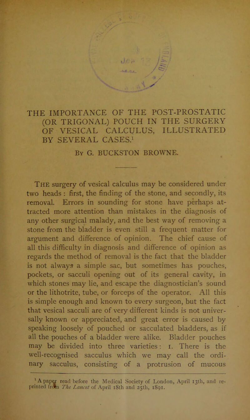 THE IMPORTANCE OF THE POST-PROSTATIC (OR TRIGONAL) POUCH IN THE SURGERY OF VESICAL CALCULUS, ILLUSTRATED BY SEVERAL CASES.1 By G. BUCKSTON BROWNE. The surgery of vesical calculus may be considered under two heads : first, the finding of the stone, and secondly, its removal. Errors in sounding for stone have perhaps at- tracted more attention than mistakes in the diagnosis of any other surgical malady, and the best way of removing a stone from the bladder is even still a frequent matter for argument and difference of opinion. The chief cause of all this difficulty in diagnosis and difference of opinion as regards the method of removal is the fact that the bladder is not always a simple sac, but sometimes has pouches, pockets, or sacculi opening out of its general cavity, in which stones may lie, and escape the diagnostician’s sound or the lithotrite, tube, or forceps of the operator. All this is simple enough and known to every surgeon, but the fact that vesical sacculi are of very different kinds is not univer- sally known or appreciated, and great error is caused by speaking loosely of pouched or sacculated bladders, as if all the pouches of a bladder were alike. Bladder pouches may be divided into three varieties: i. There is the well-recognised sacculus which we may call the ordi- nary sacculus, consisting of a protrusion of mucous 1 A papy read before the Medical Society of London, April 13th, and re-