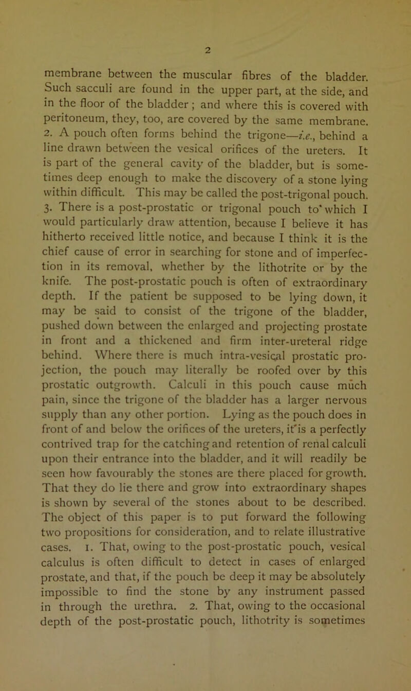 membrane between the muscular fibres of the bladder. Such sacculi are found in the upper part, at the side, and in the floor of the bladder; and where this is covered with peritoneum, they, too, are covered by the same membrane. 2. A pouch often forms behind the trigone—i.e., behind a line drawn between the vesical orifices of the ureters. It is part of the general cavity of the bladder, but is some- times deep enough to make the discovery of a stone lying within difficult. This may be called the post-trigonal pouch. 3. There is a post-prostatic or trigonal pouch to* which I would particularly draw attention, because I believe it has hitherto received little notice, and because I think it is the chief cause of error in searching for stone and of imperfec- tion in its removal, whether by the lithotrite or by the knife. The post-prostatic pouch is often of extraordinary depth. If the patient be supposed to be lying down, it may be said to consist of the trigone of the bladder, pushed down between the enlarged and projecting prostate in front and a thickened and firm inter-ureteral ridge behind. Where there is much intra-vesioal prostatic pro- jection, the pouch may literally be roofed over by this prostatic outgrowth. Calculi in this pouch cause much pain, since the trigone of the bladder has a larger nervous supply than any other portion. Lying as the pouch does in front of and below the orifices of the ureters, it'is a perfectly contrived trap for the catching and retention of renal calculi upon their entrance into the bladder, and it will readily be seen how favourably the stones are there placed for growth. That they do lie there and grow into extraordinary shapes is shown by several of the stones about to be described. The object of this paper is to put forward the following two propositions for consideration, and to relate illustrative cases. 1. That, owing to the post-prostatic pouch, vesical calculus is often difficult to detect in cases of enlarged prostate, and that, if the pouch be deep it may be absolutely impossible to find the stone by any instrument passed in through the urethra. 2. That, owing to the occasional depth of the post-prostatic pouch, lithotrity is sometimes