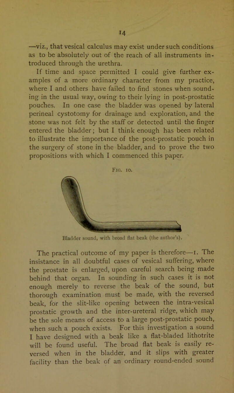 —viz., that vesical calculus may exist under such conditions as to be absolutely out of the reach of all instruments in- troduced through the urethra. If time and space permitted I could give further ex- amples of a more ordinary character from my practice, where I and others have failed to find stones when sound- ing in the usual way, owing to their lying in post-prostatic pouches. In one case the bladder was opened by lateral perineal cystotomy for drainage and exploration, and the stone was not felt by the staff or detected until the finger entered the bladder; but I think enough has been related to illustrate the importance of the post-prostatic pouch in the surgery of stone in the bladder, and to prove the two propositions with which I commenced this paper. Fig. io. Bladder sound, with broad flat beak (the author’s). The practical outcome of my paper is therefore—I. The insistance in all doubtful cases of vesical suffering, where the prostate is enlarged, upon careful search being made behind that organ. In sounding in such cases it is not enough merely to reverse the beak of the sound, but thorough examination must be made, with the reversed beak, for the slit-like opening between the intra-vesical prostatic growth and the inter-ureteral ridge, which may be the sole means of access to a large post-prostatic pouch, when such a pouch exists. For this investigation a sound I have designed with a beak like a flat-bladed lithotrite will be found useful. The broad flat beak is easily re- versed when in the bladder, and it slips with greater facility than the beak of an ordinary round-ended sound