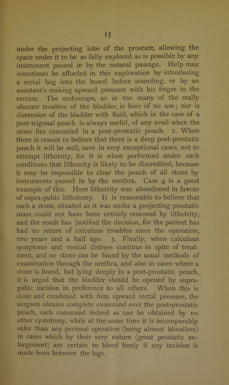 under the projecting lobe of the prostate, allowing the space under it to be as fully explored as is possible by any instrument passed in by the natural passage. Help may sometimes be afforded in this exploration by introducing a rectal bag into the bowel before sounding, or by an assistant’s making upward pressure with his finger in the rectum. The endoscope, as in too many of the really obscure troubles of the bladder, is here of no use; nor is distension of the bladder with fluid, which in the case of a post-trigonal pouch is always useful, of any avail when the stone lies concealed in a post-prostatic pouch. 2. When there is reason to believe that there is a deep post-prostatic pouch it will be well, save in very exceptional cases, not to attempt lithotrity, for it is when performed under such conditions that lithotrity is likely to be discredited, because it may be impossible to clear the pouch of all stone by instruments passed in by the urethra. Case 4 is a good example of this. Here lithotrity was abandoned in favour of supra-pubic lithotomy. It is reasonable to believe that such a stone, situated as it was under a projecting prostatic mass, could not have been entirely removed by lithotrity, and the result has justified the decision, for the patient has had no return of calculous troubles since the operation, two years and a half ago. 3. Finally, when calculous symptoms and vesical distress continue in spite of treat- ment, and no stone can be found by the usual methods of examination through the urethra, and also in cases where a stone is found, but lying deeply in a post-prostatic pouch, it is urged that the bladder should be opened by supra- pubic incision in preference to all others. When this is done and combined with firm upward rectal pressure, the surgeon obtains complete command over the post-prostatic pouch, such command indeed as can be obtained by no other cystotomy, while at the same time it is incomparably safer than any perineal operation (being almost bloodless) in cases which by their very nature (great prostatic en- largement) are certain to bleed freely if any incision is made from between the legs.