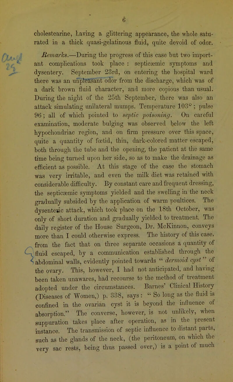 I 1 ckolestearine, Laving a glittering appearance, the whole satu- rated in a thick quasi-gelatinous fluid, quite devoid of odor. Remarks.—During the progress of this case but two import- ant complications took place : septicsemic symptoms and dysentery. September 23rd, on entering the hospital ward there was an unpleasant odor from the discharge, which was of a dai’k brown fluid character, and more copious than usual. During the night of the 25th September, there was also an attack simulating unilateral mumps. Temperature 103° ; pulse 9t); all of which pointed to septic poisoning. On careful examination, moderate bulging was observed below the left hypochondriac region, and on Arm pressure over this space, quite a quantity of foetid, thin, dark-colored matter escaped, both through the tube and the opening, the patient at the same time being turned upon her side, so as to make the drainage as efficient as possible. At this stage of the case the stomach was very irritable, and even the milk diet was retained with considerable difficulty. By constant care and frequent dressing, the septicsemic symptoms yielded and the swelling in the neck gradually subsided by the application of warm poultices. The dysenteuic attack, which took place on the 18th October, was only of short duration and gradually yielded to treatment. The daily register of the House Surgeon, Dr. McKinnon, conveys more than I could otherwise express. The history of this case, from the fact that on three separate occasions a quantity of ■fluid escaped, by a communication established through the t abdominal walls, evidently pointed towards “ dermoid cyst of the ovary. This, however, I had not anticipated, and having been taken unawares, had recourse to the method of treatment adopted under the circumstances. Barnes’ Clinical History (Diseases of Women,) p. 338, says: “ So long as the fluid is confined in the ovarian cyst it is beyond the influence of absorption.” The converse, however, is not unlikely, when suppuration takes place after operation, as in the present instance. The transmission of septic influence to distant parts, such as the glands of the neck, (the peritoneum, on which the very sac rests, being thus passed over,) is a point of much i
