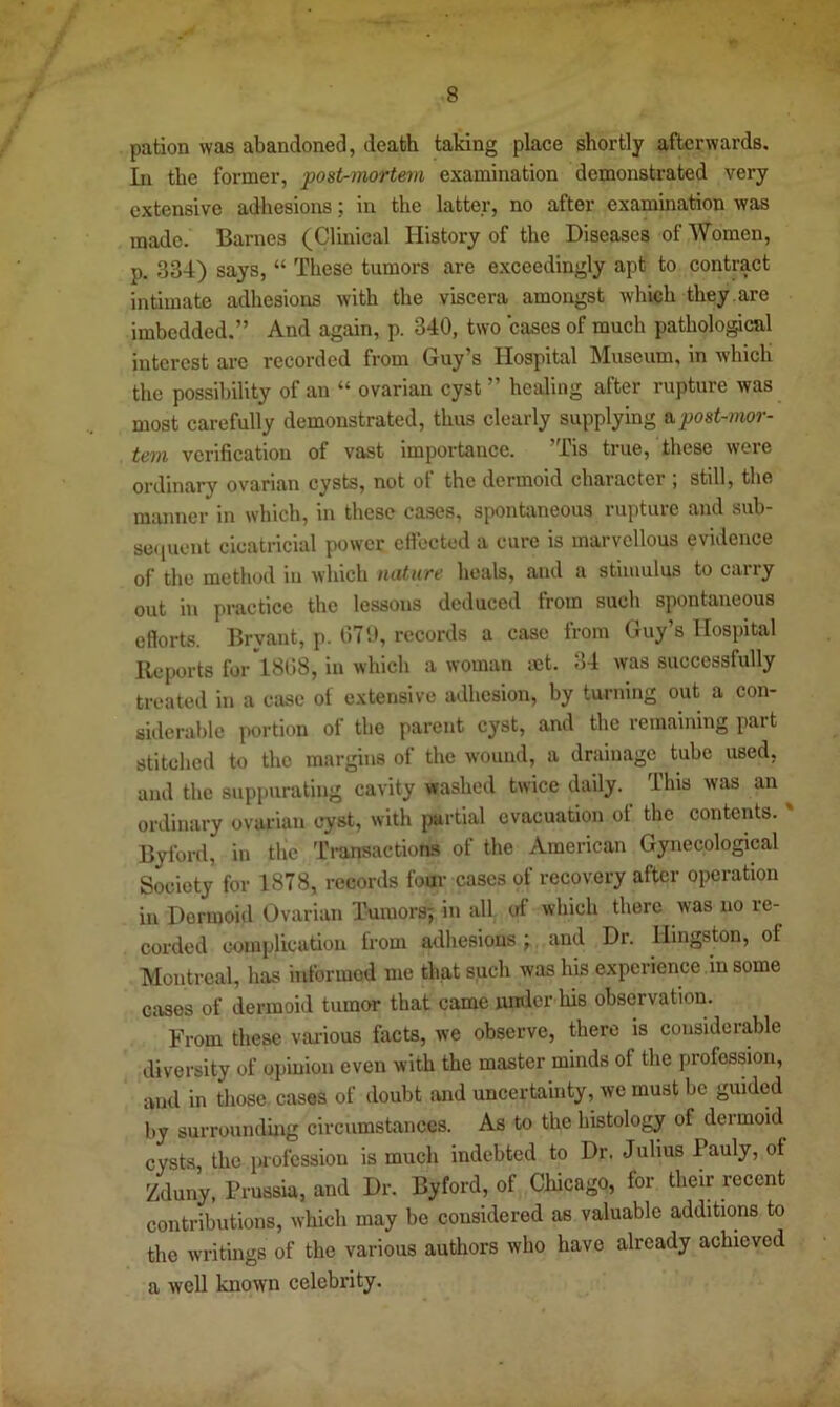 pation was abandoned, death taking place shortly afterwards. In the former, post-mortem examination demonstrated very extensive adhesions; in the latter, no after examination was made. Barnes (Clinical History of the Diseases of Women, p. 334) says, “ These tumors are exceedingly apt to contract intimate adhesions with the viscera amongst which they, are imbedded.” And again, p. 340, two cases of much patholo^cal interest are recorded from Guy’s Hospital Museum, in which the possibility of an “ ovarian cyst ” healing after rupture was most carefully demonstrated, thus clearly supplying a post-mor- tem verification of vast importance. ’Tis true, these were ordinary ovarian cysts, not of the dermoid character ; still, the manner in which, in these cases, spontaneous rupture and sub- seciuent cicatricial power etiected a cure is marvellous evidence of the method in which nature heals, and a stimulus to carry out in practice the lessons deduced from such spontaneous efforts. Bryant, p. tlTU, records a case from Guy’s Hospital Reports for 1808, in which a woman mt. 34 was successfully treated in a case of extensive adhesion, by turning out a con- siderable portion of the parent cyst, and the remaining part stitched to the margins of the wound, a drainage tube used, and the suppurating cavity washed twice daily. This was an ordinary ovarian cyst, with {lartial evacuation of the contents. ' Bylbrd, in the Transactions of the American Gynecological Society for 1878, records four cases of recovery after operation in Dermoid Ovarian Tumors; in all of which there was no re- corded complication from adhesions ; and Dr. Hingston, of Montreal, has informed me that such was his experience in some cases of dermoid tumor that came umler his observation. From these various facts, we observe, there is considerable diversity of opinion even with the master minds of the profession, and in those cases of doubt and uncertainty, we must be guided by surrounding circumstances. As to the histology of dermoid cysts the i>iofcssiou is much indebted to Dr. Julius Pauly, of Zduny, Prussia, and Dr. By ford, of Chicago, for their recent contributions, which may be considered as valuable additions to the writings of the various authors who have already achieved a well known celebrity.