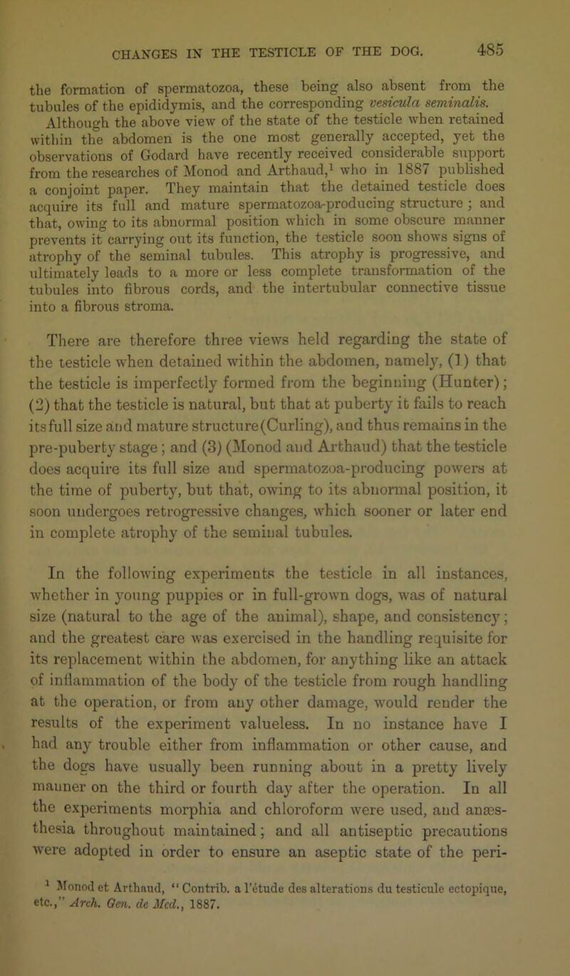 the formation of spermatozoa, these being also absent from the tubules of the epididymis, and the corresponding vesicula seminalis. Although the above view of the state of the testicle when retained within the abdomen is the one most generally accepted, yet the observations of Godard have recently received considerable support from the researches of Monod and Arthaud,1 who in 1887 published a conjoint paper. They maintain that the detained testicle does acquire its full and mature spermatozoa-producing structure ; and that, owing to its abnormal position which in some obscure manner prevents it carrying out its function, the testicle soon shows signs of atrophy of the seminal tubules. This atrophy is progressive, and ultimately leads to a more or less complete transformation of the tubules into fibrous cords, and the intertubular connective tissue into a fibrous stroma. There are therefore three views held regarding the state of the testicle when detained within the abdomen, namely, (1) that the testicle is imperfectly formed from the beginning (Hunter); (2) that the testicle is natural, but that at puberty it fails to reach its full size and mature structure (Curling), and thus remains in the pre-puberty stage; and (3) (Monod and Arthaud) that the testicle does acquire its full size and spermatozoa-producing powers at the time of puberty, but that, owing to its abnormal position, it soon undergoes retrogressive changes, which sooner or later end in complete atrophy of the seminal tubules. In the following experiments the testicle in all instances, whether in young puppies or in full-grown dogs, was of natural size (natural to the age of the animal), shape, and consistency; and the greatest care was exercised in the handling requisite for its replacement within the abdomen, for anything like an attack of inflammation of the body of the testicle from rough handling at the operation, or from any other damage, would render the results of the experiment valueless. In no instance have I had any trouble either from inflammation or other cause, and the dogs have usually been running about in a pretty lively manner on the third or fourth day after the operation. In all the experiments morphia and chloroform were used, and anaes- thesia throughout maintained; and all antiseptic precautions were adopted in order to ensure an aseptic state of the peri- 1 Monod et Arthaud, “ Contrib. a l’etude des alterations du testicule ectopique, etc.,” Arch. Gen. dc Mcd.t 1887.