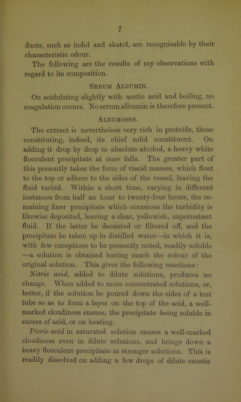 ducts, such as indol and skatol, are recognisable by their characteristic odour. The following are the results of my observations with regard to its composition. Serum Albumin. On acidulating slightly with acetic acid and boiling, no coagulation occurs. No serum albumin is therefore present. Albumoses. The extract is nevertheless very rich in proteids, these constituting, indeed, its chief solid constituent. On adding it drop by drop to absolute alcohol, a heavy white flocculent precipitate at once falls. The greater part of this presently takes the form of viscid masses, which float to the top or adhere to the sides of the vessel, leaving the fluid turbid. Within a short time, varying in different instances from half an hour to twenty-four hours, the re- maining finer precipitate which occasions the turbidity is likewise deposited, leaving a clear, yellowish, supernatant fluid. If the latter be decanted or filtered off, and the precipitate be taken up in distilled water—in which it is, with few exceptions to be presently noted, readily soluble —a solution is obtained having much the colour of the original solution. This gives the following reactions : Nitric acid, added to dilute solutions, produces no change. When added to more concentrated solutions, or, better, if the solution be poured down the sides of a test tube so as to form a layer on the top of the acid, a well- marked cloudiness ensues, the precipitate being soluble in excess of acid, or on heating. Picric acid in saturated solution causes a well-marked cloudiness even in dilute solutions, and brings down a heavy flocculent precipitate in stronger solutions. This is readily dissolved on adding a few drops of dilute caustic