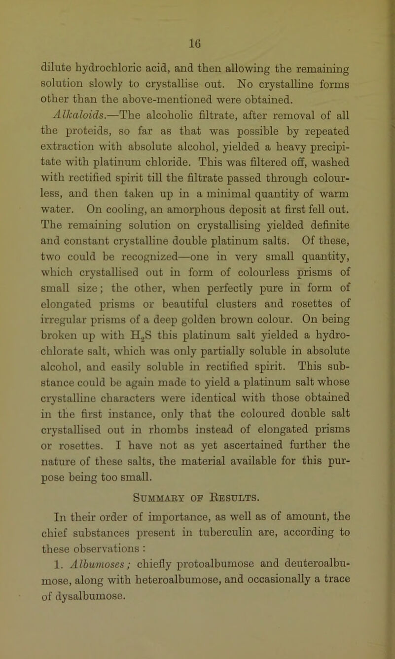 dilute hydrochloric acid, and then allowing the remaining solution slowly to crystallise out. No crystalline forms other than the above-mentioned were obtained. Alkaloids.—The alcoholic filtrate, after removal of all the proteids, so far as that was possible by repeated extraction with absolute alcohol, yielded a heavy precipi- tate with platinum chloride. This was filtered off, washed with rectified spirit till the filtrate passed through colour- less, and then taken up in a minimal quantity of warm water. On cooling, an amorphous deposit at first fell out. The remaining solution on crystallising yielded definite and constant crystalline double platinum salts. Of these, two could be recognized—one in very small quantity, which crystallised out in form of colourless prisms of small size; the other, when perfectly pure in form of elongated prisms or beautiful clusters and rosettes of irregular prisms of a deep golden brown colour. On being broken up with H2S this platinum salt yielded a hydro- chlorate salt, which was only partially soluble in absolute alcohol, and easily soluble in rectified spirit. This sub- stance could be again made to yield a platinum salt whose crystalline characters were identical with those obtained in the first instance, only that the coloured double salt crystallised out in rhombs instead of elongated prisms or rosettes. I have not as yet ascertained further the nature of these salts, the material available for this pur- pose being too small. SUMMAEY OF RESULTS. In their order of importance, as well as of amount, the chief substances present in tuberculin are, according to these observations : 1. Albumoses; chiefly protoalbumose and deuteroalbu- mose, along with heteroalbumose, and occasionally a trace of dysalhumose.