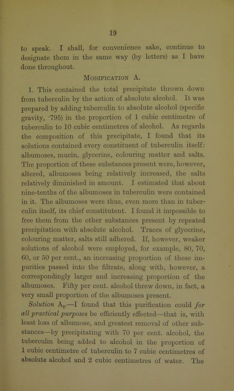 to speak. I shall, for convenience sake, continue to designate them in the same way (by letters) as I have done throughout. Modification A. 1. This contained the total precipitate thrown down from tuberculin by the action of absolute alcohol. It was prepared by adding tuberculin to absolute alcohol (specific gravity, -795) in the proportion of 1 cubic centimetre of tuberculin to 10 cubic centimetres of alcohol. As regards the composition of this precipitate, I found that its solutions contained every constituent of tuberculin itself: albumoses, mucin, glycerine, colouring matter and salts. The proportion of these substances present were, however, altered, albumoses being relatively increased, the salts relatively diminished in amount. I estimated that about nine-tenths of the albumoses in tuberculin were contained in it. The albumoses were thus, even more than in tuber- culin itself, its chief constituent. I found it impossible to free them from the other substances present by repeated precipitation with absolute alcohol. Traces of glycerine, colouring matter, salts still adhered. If, however, weaker solutions of alcohol were employed, for example, 80, 70, 60, or 50 per cent., an increasing proportion of these im- purities passed into the filtrate, along with, however, a correspondingly larger and increasing proportion of the albumoses. Fifty per cent, alcohol threw down, in fact, a very small proportion of the albumoses present. Solution A2.—I found that this purification could for all practical purposes be efficiently effected—that is, with least loss of albumose, and greatest removal of other sub- stances—by precipitating with 70 per cent, alcohol, the tuberculin being added to alcohol in the proportion of 1 cubic centimetre of tuberculin to 7 cubic centimetres of absolute alcohol and 2 cubic centimetres of water. The