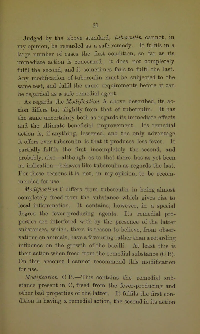 Judged by the above standard, tuberculin cannot, in my opinion, be regarded as a safe remedy. It fulfils in a large number of cases tbe first condition, so far as its immediate action is concerned; it does not completely fulfil the second, and it sometimes fails to fulfil the last. Any modification of tuberculin must be subjected to the same test, and fulfil tbe same requirements before it can be regarded as a safe remedial agent. As regards the Modification A above described, its ac- tion differs but slightly from that of tuberculin. It has tbe same uncertainty both as regards its immediate effects and the ultimate beneficial improvement. Its remedial action is, if anything, lessened, and the only advantage it offers over tuberculin is that it produces less fever. It partially fulfils the first, incompletely the second, and probably, also—although as to that there has as yet been no indication—behaves like tuberculin as regards tbe last. For these reasons it is not, in my opinion, to be recom- mended for use. Modification C differs from tuberculin in being almost completely freed from the substance which gives rise to local inflammation. It contains, however, in a special degree tbe fever-producing agents. Its remedial pro- perties are interfered with by the presence of tbe latter substances, which, there is reason to believe, from obser- vations on animals, have a favouring rather than a retarding influence on tbe growth of the bacilli. At least this is their action when freed from the remedial substance (C B). On this account I cannot recommend this modification for use. Modification C B.—This contains the remedial sub- stance present in C, freed from the fever-producing and other bad properties of the latter. It fulfils the first con- dition in having a remedial action, the second in its action