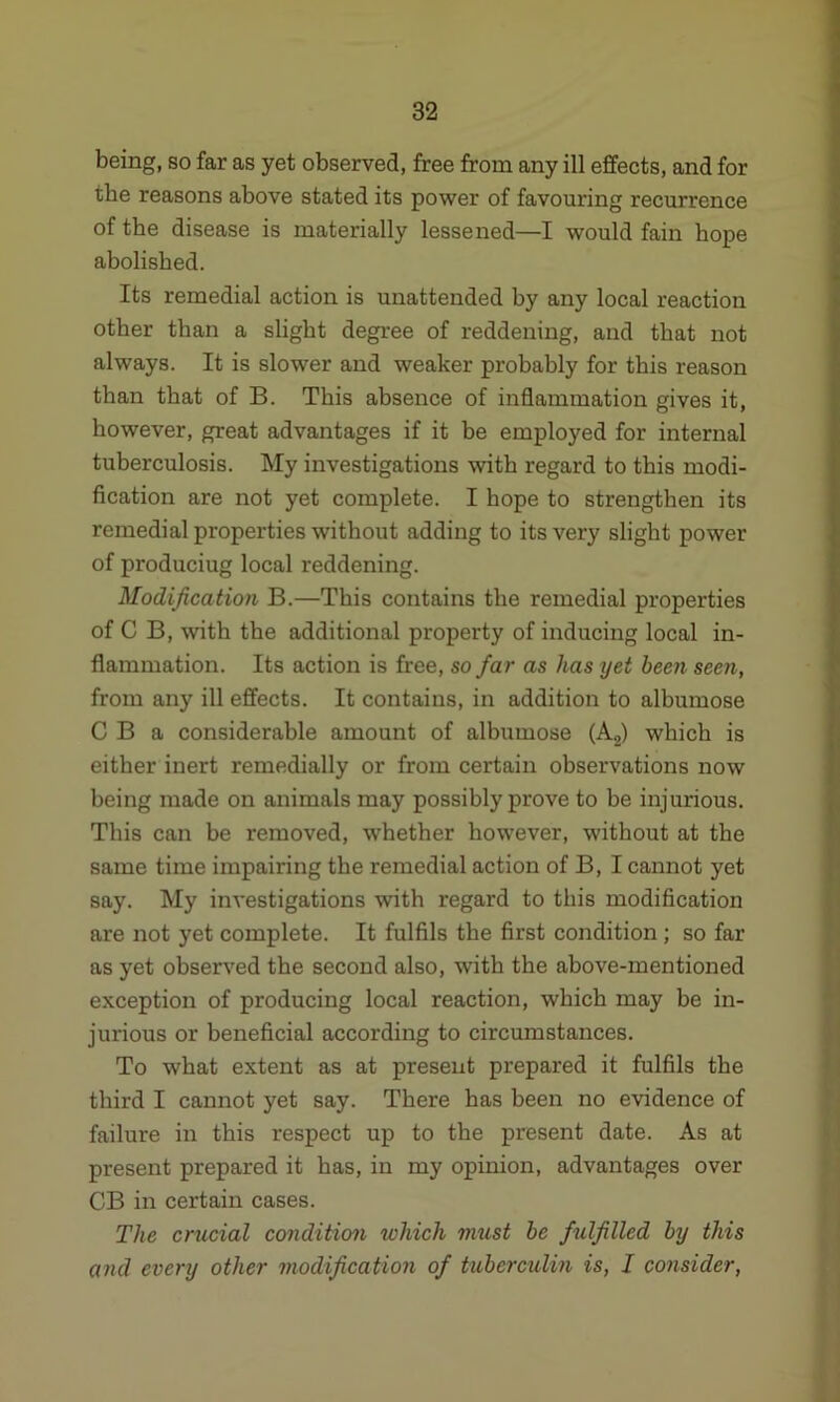 being, so far as yet observed, free from any ill effects, and for the reasons above stated its power of favouring recurrence of the disease is materially lessened—I would fain hope abolished. Its remedial action is unattended by any local reaction other than a slight degree of reddening, and that not always. It is slower and weaker probably for this reason than that of B. This absence of inflammation gives it, however, great advantages if it be employed for internal tuberculosis. My investigations with regard to this modi- fication are not yet complete. I hope to strengthen its remedial properties without adding to its very slight power of produciug local reddening. Modification B.—This contains the remedial properties of C B, with the additional property of inducing local in- flammation. Its action is free, so far as has yet been seen, from any ill effects. It contains, in addition to albumose C B a considerable amount of albumose (A2) which is either inert remedially or from certain observations now being made on animals may possibly prove to be injurious. This can be removed, whether however, without at the same time impairing the remedial action of B, I cannot yet say. My investigations with regard to this modification are not yet complete. It fulfils the first condition ; so far as yet observed the second also, with the above-mentioned exception of producing local reaction, which may be in- jurious or beneficial according to circumstances. To what extent as at present prepared it fulfils the third I cannot yet say. There has been no evidence of failure in this respect up to the present date. As at present prepared it has, in my opinion, advantages over CB in certain cases. The crucial condition which must be fulfilled by this and every other modification of tuberculin is, I consider,