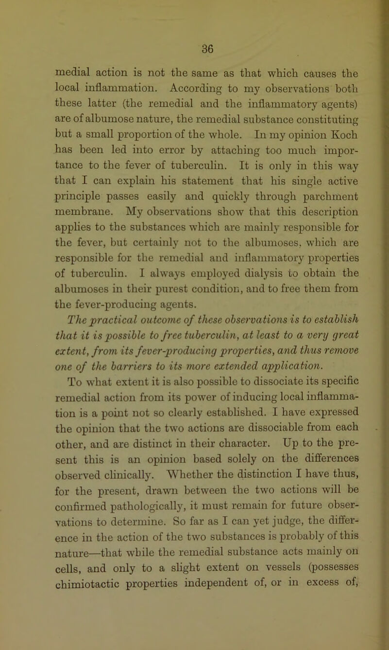 medial action is not the same as that which causes the local inflammation. According to my observations both these latter (the remedial and the inflammatory agents) are of albumose nature, the remedial substance constituting but a small proportion of the whole. In my opinion Koch has been led into error by attaching too much impor- tance to the fever of tuberculin. It is only in this way that I can explain his statement that his single active principle passes easily and quickly through parchment membrane. My observations show that this description applies to the substances which are mainly responsible for the fever, but certainly not to the albumoses, which are responsible for the remedial and inflammatory properties of tuberculin. I always employed dialysis to obtain the albumoses in their purest condition, and to free them from the fever-producing agents. The practical outcome of these observations is to establish that it is possible to free tuberculin, at least to a very great extent, from its fever-producing properties, and thus remove one of the barriers to its more extended application. To what extent it is also possible to dissociate its specific remedial action from its power of inducing local inflamma- tion is a point not so clearly established. I have expressed the opinion that the two actions are dissociable from each other, and are distinct in their character. Up to the pre- sent this is an opinion based solely on the differences observed clinically. Whether the distinction I have thus, for the present, drawn between the two actions will be confirmed pathologically, it must remain for future obser- vations to determine. So far as I can yet judge, the differ- ence in the action of the two substances is probably of this nature—that while the remedial substance acts mainly on cells, and only to a slight extent on vessels (possesses chimiotactic properties independent of, or in excess of,