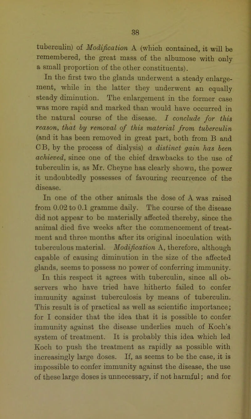 tuberculin) of Modification A (which contained, it will be remembered, the great mass of the albumose with only a small proportion of the other constituents). In the first two the glands underwent a steady enlarge- ment, while in the latter they underwent an equally steady diminution. The enlargement in the former case was more rapid and marked than would have occurred in the natural course of the disease. I conclude for this reason, that by removal of this material from tuberculin (and it has been removed in great part, both from B and CB, by the process of dialysis) a distinct gain has been achieved, since one of the chief drawbacks to the use of tuberculin is, as Mr. Cheyne has clearly shown, the power it undoubtedly possesses of favouring recurrence of the disease. In one of the other animals the dose of A was raised from 0.02 to 0.1 gramme daily. The course of the disease did not appear to be materially affected thereby, since the animal died five weeks after the commencement of treat- ment and three months after its original inoculation with tuberculous material. Modification A, therefore, although capable of causing diminution in the size of the affected glands, seems to possess no power of conferring immunity. In this respect it agrees with tuberculin, since all ob- servers who have tried have hitherto failed to confer immunity against tuberculosis by means of tuberculin. This result is of practical as well as scientific importance; for I consider that the idea that it is possible to confer immunity against the disease underlies much of Koch’s system of treatment. It is probably this idea which led Koch to push the treatment as rapidly as possible with increasingly large doses. If, as seems to be the case, it is impossible to confer immunity against the disease, the use of these large doses is unnecessary, if not harmful; and for