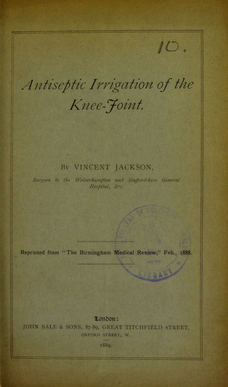 f /o Antiseptic Irrigation of the Knee-Joint. Bv VINCENT JACKSON, Surgeon to the Wolverhampton and StaJ/ordshire General Hospital, S^c. Reprinted from “The Birmingham Medical Review,” Feb., 1888. JOHN BALK Xon^on: c SONS, 87 89, GREAT TITCIIFIELD STREET, OXFORD STREET, \V. 1S89. - .Av.