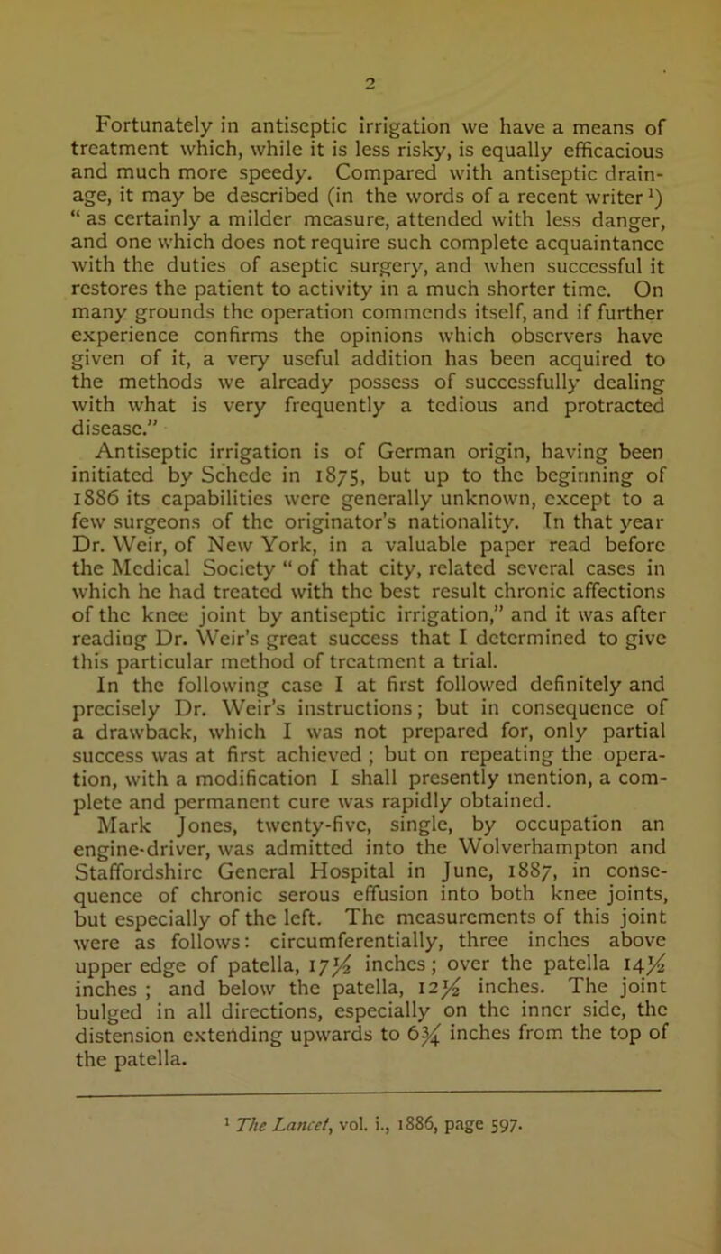 Fortunately in antiseptic irrigation we have a means of treatment which, while it is less risky, is equally efficacious and much more speedy. Compared with antiseptic drain- age, it may be described (in the words of a recent writer^) “ as certainly a milder measure, attended with less danger, and one which does not require such complete acquaintance with the duties of aseptic surgery, and when successful it restores the patient to activity in a much shorter time. On many grounds the operation commends itself, and if further experience confirms the opinions which observers have given of it, a very useful addition has been acquired to the methods we already possess of successfully dealing with what is very frequently a tedious and protracted disease.” Antiseptic irrigation is of German origin, having been initiated by Schede in 1875, but up to the beginning of 1886 its capabilities were generally unknown, except to a few surgeons of the originator’s nationality. In that year Dr. Weir, of New York, in a valuable paper read before the Medical Society “ of that city, related several cases in which he had treated with the best result chronic affections of the knee joint by antiseptic irrigation,” and it was after reading Dr. Weir’s great success that I determined to give this particular method of treatment a trial. In the following case I at first followed definitely and precisely Dr. Weir’s instructions; but in consequence of a drawback, which I was not prepared for, only partial success was at first achieved ; but on repeating the opera- tion, with a modification I shall presently mention, a com- plete and permanent cure was rapidly obtained. Mark Jones, twenty-five, single, by occupation an engine-driver, was admitted into the Wolverhampton and Staffordshire General Hospital in June, 1887, in conse- quence of chronic serous effusion into both knee joints, but especially of the left. The measurements of this joint were as follows; circumferentially, three inches above upper edge of patella, I7j/^ inches; over the patella 14}^ inches ; and below the patella, I2J^ inches. The joint bulged in all directions, especially on the inner side, the distension extertding upwards to inches from the top of the patella. * The Lancet^ vol. i., 1886, page 597.