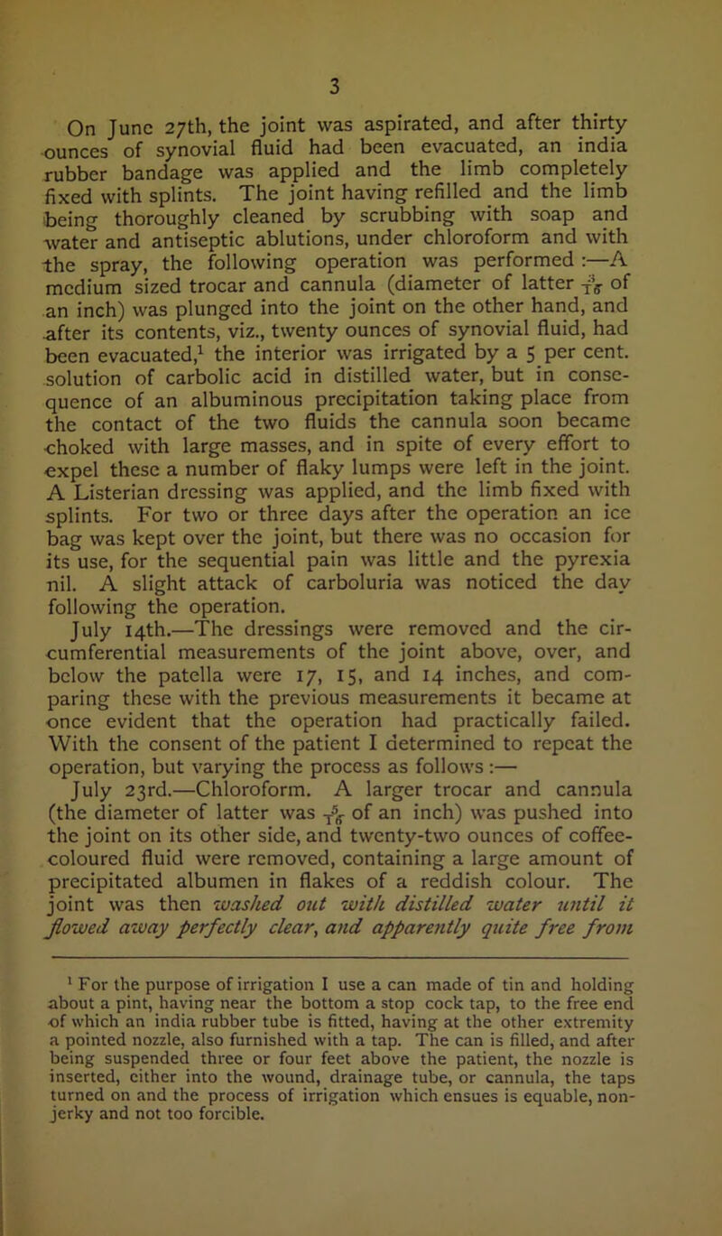 On June 27th, the joint was aspirated, and after thirty ■ounces of synovial fluid had been evacuated, an india rubber bandage was applied and the limb completely fixed with splints. The joint having refilled and the limb being thoroughly cleaned by scrubbing with soap and water and antiseptic ablutions, under chloroform and with the spray, the following operation was performed :—A medium sized trocar and cannula (diameter of latter of an inch) was plunged into the joint on the other hand, and after its contents, viz., twenty ounces of synovial fluid, had been evacuated,^ the interior was irrigated by a 5 per cent, solution of carbolic acid in distilled water, but in conse- quence of an albuminous precipitation taking place from the contact of the two fluids the cannula soon became ■choked with large masses, and in spite of every effort to expel these a number of flaky lumps were left in the joint. A Listerian dressing was applied, and the limb fixed with splints. For two or three days after the operation an ice bag was kept over the joint, but there was no occasion for its use, for the sequential pain was little and the pyrexia nil. A slight attack of carboluria was noticed the day following the operation. July 14th.—The dressings were removed and the cir- cumferential measurements of the joint above, over, and below the patella were 17, 15, and 14 inches, and com- paring these with the previous measurements it became at once evident that the operation had practically failed. With the consent of the patient I determined to repeat the operation, but varying the process as follows ;— July 23rd.—Chloroform. A larger trocar and cannula (the diameter of latter was of an inch) was pushed into the joint on its other side, and twenty-two ounces of coffee- coloured fluid were removed, containing a large amount of precipitated albumen in flakes of a reddish colour. The joint was then washed out with distilled water until it flowed away perfectly clear, and apparently quite free from ' For the purpose of irrigation I use a can made of tin and holding about a pint, having near the bottom a stop cock tap, to the free end of which an india rubber tube is fitted, having at the other extremity a pointed nozzle, also furnished with a tap. The can is filled, and after being suspended three or four feet above the patient, the nozzle is inserted, cither into the wound, drainage tube, or cannula, the taps turned on and the process of irrigation which ensues is equable, non- jerky and not too forcible.