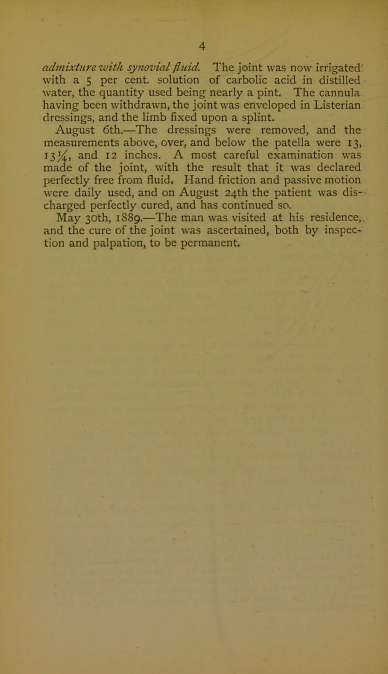 admixture with synovial fluid. The joint was now irrigated' with a 5 per cent, solution of carbolic acid in distilled water, the quantity used being nearly a pint. The cannula having been withdrawn, the joint was enveloped in Listerian dressings, and the limb fixed upon a splint. August 6th.—The dressings were removed, and the measurements above, over, and below the patella were 13, 13^, and 12 inches. A most careful examination was made of the joint, with the result that it was declared perfectly free from fluid. Hand friction and passive motion were daily used, and on August 24th the patient was dis- charged perfectly cured, and has continued so. May 30th, 1889.—The man was visited at his residence,, and the cure of the joint was ascertained, both by inspec- tion and palpation, to be permanent.