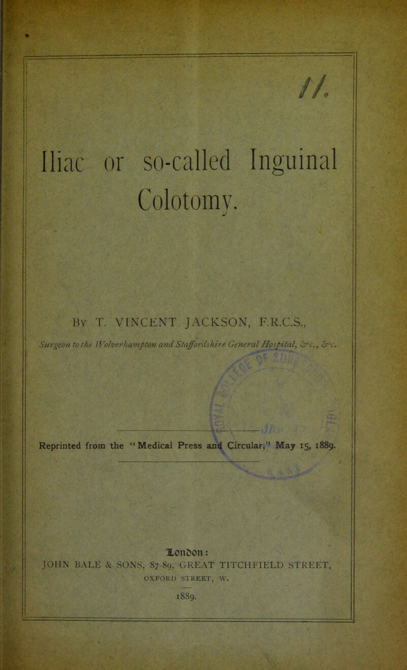 Iliac or so-called Inguinal Colotomv. By T. VINCENT JACKSON, F.R.C.S., Surgeon to the Wolverhampton and Staffordshire General Hospital, Src., Src. Reprinted from the “ Medical Press and Circular,” May 15, 1889. Xon&on: JOHN HALE & SONS, 87-89, GREAT TITCHF1ELD STREET, OXFORD STREET, \V. 1889.