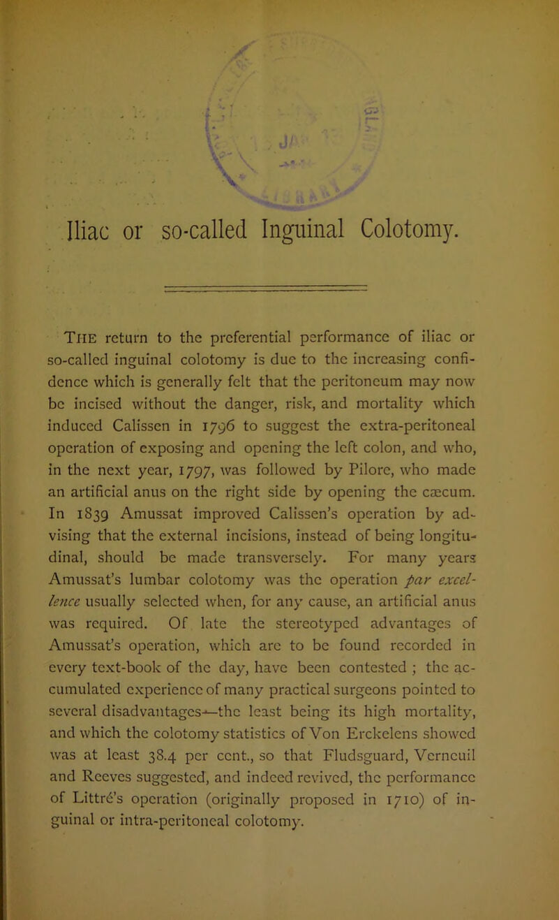 The return to the preferential performance of iliac or so-called inguinal colotomy is due to the increasing confi- dence which is generally felt that the peritoneum may now be incised without the danger, risk, and mortality which induced Calissen in 1796 to suggest the extra-peritoneal operation of exposing and opening the left colon, and who, in the next year, 1797, was followed by Pilore, who made an artificial anus on the right side by opening the caecum. In 1839 Amussat improved Calissen’s operation by ad- vising that the external incisions, instead of being longitu- dinal, should be made transversely. For many years Amussat’s lumbar colotomy was the operation par excel- lence usually selected when, for any cause, an artificial anus was required. Of late the stereotyped advantages of Amussat’s operation, which are to be found recorded in every text-book of the day, have been contested ; the ac- cumulated experience of many practical surgeons pointed to several disadvantages-—the least being its high mortality, and which the colotomy statistics of Von Erckelens showed was at least 38.4 per cent., so that Fludsguard, Vcrncuil and Reeves suggested, and indeed revived, the performance of Littr6’s operation (originally proposed in 1710) of in- guinal or intra-peritoneal colotomy.