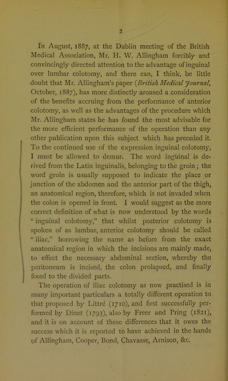 In August, 1887, at the Dublin meeting of the British Medical Association, Mr. H. W. Allingham forcibly and convincingly directed attention to the advantage of inguinal over lumbar colotomy, and there can, I think, be little doubt that Mr. Allingham’s paper {British Medical Journal, October, 1887), has more distinctly aroused a consideration of the benefits accruing from the performance of anterior colotomy, as well as the advantages of the procedure which Mr. Allingham states he has found the most advisable for the more efficient performance of the operation than any other publication upon this subject which has preceded it. To the continued use of the expression inguinal colotomy, I must be allowed to demur. The word inguinal is de- rived from the Latin inguinalis, belonging to the groin ; the word groin is usually supposed to indicate the place or junction of the abdomen and the anterior part of the thigh, an anatomical region, therefore, which is not invaded when the colon is opened in front. I would suggest as the more correct definition of what is now understood by the words “ inguinal colotomy,” that whilst posterior colotomy is spoken of as lumbar, anterior colotomy should be called “ iliac,” borrowing the name as before from the exact anatomical region in which the incisions arc mainly made, to effect the necessary abdominal section, whereby the peritoneum is incised, the colon prolapsed, and finally fixed to the divided parts. The operation of iliac colotomy as now practised is in many important particulars a totally different operation to that proposed by Littrc (1710), and first successfully per- formed by Dinct (1793), also by Freer and Pring (1821), and it is on account of these differences that it owes the success which it is reported to have achieved in the hands of Allingham, Cooper, Bond, Chavassc, Arnison, &c.