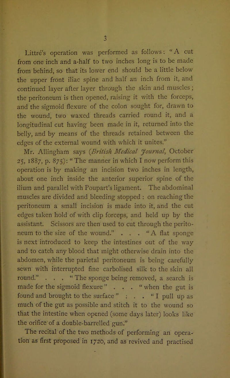 Littre’s operation was performed as follows: “ A cut from one inch and a-half to two inches long is to be made from behind, so that its lower end should be a little below the upper front iliac spine and half an inch from it, and continued layer after layer through the skin and muscles ; the peritoneum is then opened, raising it with the forceps, and the sigmoid flexure of the colon sought for, drawn to the wound, two waxed threads carried round it, and a longitudinal cut having been made in it, returned into the belly, and by means of the threads retained between the edges of the external wound with which it unites.” Mr. Allingham says (British Medical Journal, October 25, 1887, p. 875): “The manner in which I now perform this operation is by making an incision two inches in length, about one inch inside the anterior superior spine of the ilium and parallel with Poupart’s ligament. The abdominal muscles are divided and bleeding stopped : on reaching the peritoneum a small incision is made into it, and the cut edges taken hold of with clip forceps, and held up by the assistant. Scissors are then used to cut through the perito- neum to the size of the wound.” . . . “A flat sponge is next introduced to keep the intestines out of the way and to catch any blood that might otherwise drain into the abdomen, while the parietal peritoneum is being carefully sewn with interrupted fine carbolised silk to the skin all round.” . . . “ The sponge being removed, a search is made for the sigmoid flexure ” . . . “ when the gut is found and brought to the surface ” : . . “ I pull up as much of the gut as possible and stitch it to the wound so that the intestine when opened (some days later) looks like the orifice of a double-barrelled gun.” The recital of the two methods of performing an opera- tion as first proposed in 1720, and as revived and practised