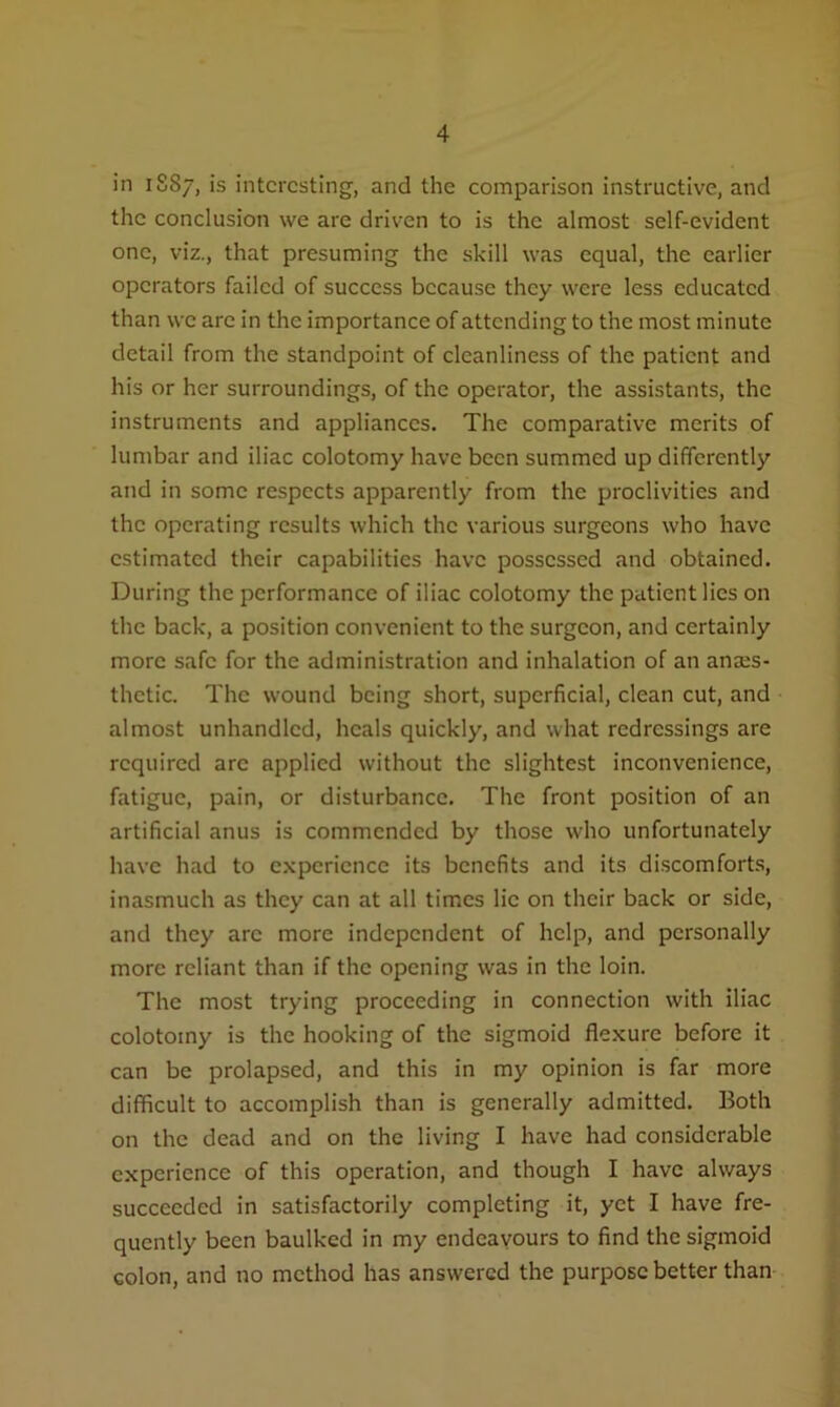in 1S87, is interesting, and the comparison instructive, and the conclusion we are driven to is the almost self-evident one, viz., that presuming the skill was equal, the earlier operators failed of success because they were less educated than vve are in the importance of attending to the most minute detail from the standpoint of cleanliness of the patient and his or her surroundings, of the operator, the assistants, the instruments and appliances. The comparative merits of lumbar and iliac colotomy have been summed up differently and in some respects apparently from the proclivities and the operating results which the various surgeons who have estimated their capabilities have possessed and obtained. During the performance of iliac colotomy the patient lies on the back, a position convenient to the surgeon, and certainly more safe for the administration and inhalation of an anaes- thetic. The wound being short, superficial, clean cut, and almost unhandlcd, heals quickly, and what redressings are required arc applied without the slightest inconvenience, fatigue, pain, or disturbance. The front position of an artificial anus is commended by those who unfortunately have had to experience its benefits and its discomforts, inasmuch as they can at all times lie on their back or side, and they arc more independent of help, and personally more reliant than if the opening was in the loin. The most trying proceeding in connection with iliac colotomy is the hooking of the sigmoid flexure before it can be prolapsed, and this in my opinion is far more difficult to accomplish than is generally admitted. Both on the dead and on the living I have had considerable experience of this operation, and though I have always succeeded in satisfactorily completing it, yet I have fre- quently been baulked in my endeavours to find the sigmoid colon, and no method has answered the purpose better than
