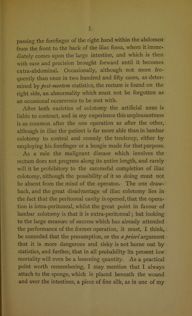 3 passing the forefinger of the right hand within the abdomen from the front to the back of the iliac fossa, where it imme- diately comes upon the large intestine, and which is then with ease and precision brought forward until it becomes extra-abdominal. Occasionally, although not more fre- quently than once in two hundred and fifty cases, as deter- mined by post-mortem statistics, the rectum is found on the right side, an abnormality which must not be forgotten as an occasional occurrence to be met with. After both varieties of colotomy the artificial anus is liable to contract, and in my experience this unpleasantness is as common after the one operation as after the other, although in iliac the patient is far more able than in lumbar colotomy to control and remedy the tendency, either by employing his forefinger or a bougie made for that purpose. As a rule the malignant disease which involves the rectum does not progress along its entire length, and rarely will it be prohibitory to the successful completion of iliac colotomy, although the possibility of it so doing must not be absent from the mind of the operator. The one draw- back, and the great disadvantage of iliac colotomy lies in the fact that the peritoneal cavity is opened, that the opera- tion is intra-peritoncal, whilst the great point in favour of lumbar colotomy is that it is extra-peritoneal; but looking to the large measure of success which has already attended the performance of the former operation, it must, I think, be conceded that the presumption, or the a priori argument that it is more dangerous and risky is not borne out by statistics, and further, that in all probability its present low mortality will even be a lessening quantity. As a practical point worth remembering, I may mention that I always attach to the sponge, which is placed beneath the wound and over the intestines, a piece of fine silk, as in one of my