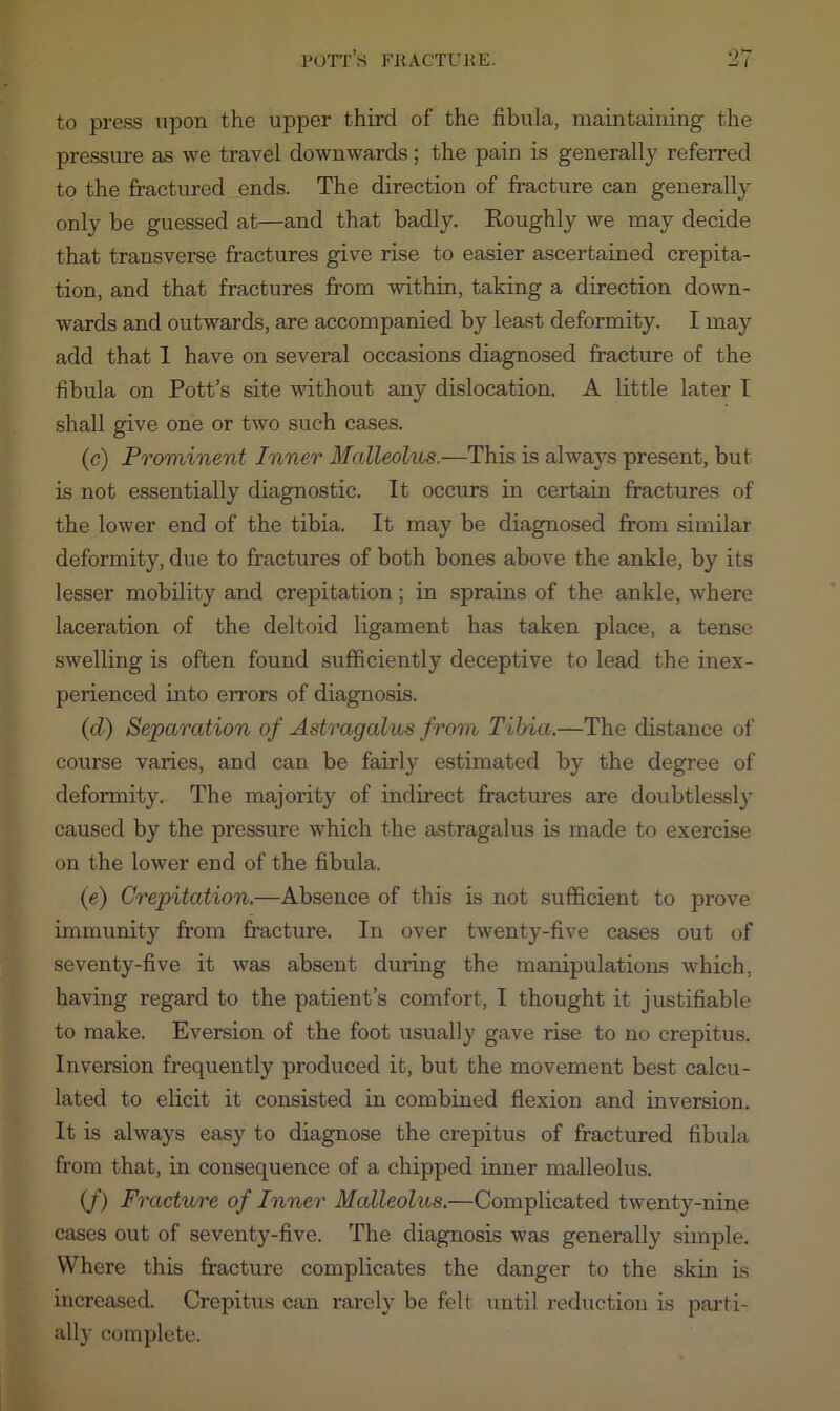 to press upon the upper third of the fibula, maintaining the pressure as we travel downwards; the pain is generally referred to the fractured ends. The direction of fracture can generally only be guessed at—and that badly. Roughly we may decide that transverse fractures give rise to easier ascertained crepita- tion, and that fractures from within, taking a direction down- wards and outwards, are accompanied by least deformity. I may add that 1 have on several occasions diagnosed fracture of the fibula on Pott’s site without any dislocation. A little later I shall give one or two such cases. (c) Prominent Inner Malleolus.—This is always present, but is not essentially diagnostic. It occurs in certain fractures of the lower end of the tibia. It may be diagnosed from similar deformity, due to fractures of both bones above the ankle, by its lesser mobility and crepitation; in sprains of the ankle, where laceration of the deltoid ligament has taken place, a tense swelling is often found sufficiently deceptive to lead the inex- perienced into errors of diagnosis. (d) Separation of Astragalus from Tibia.—The distance of course varies, and can be fairly estimated by the degree of deformity. The majority of indirect fractures are doubtlessly caused by the pressure which the astragalus is made to exercise on the lower end of the fibula. (e) Crepitation.—Absence of this is not sufficient to prove immunity from fracture. In over twenty-five cases out of seventy-five it was absent duiing the manipulations which, having regard to the patient’s comfort, I thought it justifiable to make. Eversion of the foot usually gave rise to no crepitus. Inversion frequently produced it, but the movement best calcu- lated to elicit it consisted in combined flexion and inversion. It is always easy to diagnose the crepitus of fractured fibula from that, in consequence of a chipped inner malleolus. if) Fracture of Inner Malleolus.—Complicated twenty-nine cases out of seventy-five. The diagnosis was generally simple. Where this fracture complicates the danger to the skin is increased. Crepitus can rarely be felt until reduction is parti- ally complete.